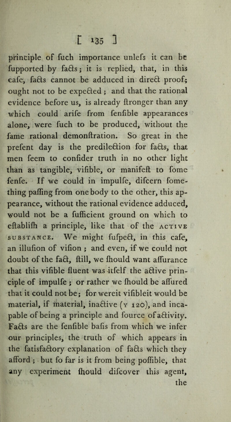 principle of fuch importance unlefs it can be fupported by fa61;s; it is replied, that, in this cafe, fa6ls cannot be adduced in dire6l proof; ought not to be expefted; and that the rational evidence before us, is already ftronger than any which could arife from fenfible appearances alone, .were fuch to be produced, without the fame rational demonftration. So great in the prefent day is the predileftion for fa6ls, that men feem to confider truth in no other light than as tangible, vifible, or manifeft to fome fenfe. If we could in impulfe, difcern fome- thing palling from one body to the other, this ap- pearance, without the rational evidence adduced, would not be a fufficient ground on which to eftablilh a principle, like that of the active SUBSTANCE, Wc might fufpeft, in this cafe, an illufion of vilion ; and even, if we could not doubt of the fa6l. Hill, we fhould want alfurancc that this vifible fluent was itfelf the aftive prin- ciple of impulfe ; or rather we fhould be aflured that it could not be; for wereit vilibleit would be material, if material, ina6live (y 120), and inca- pable of being a principle and fource ofa6livity. Fads are the fenfible balls from which we infer our principles, the truth of which appears in the fatisfadory explanation of fads which they afford ; but fo far is it from being poffible, that any experiment Ihould difcover this agent, the