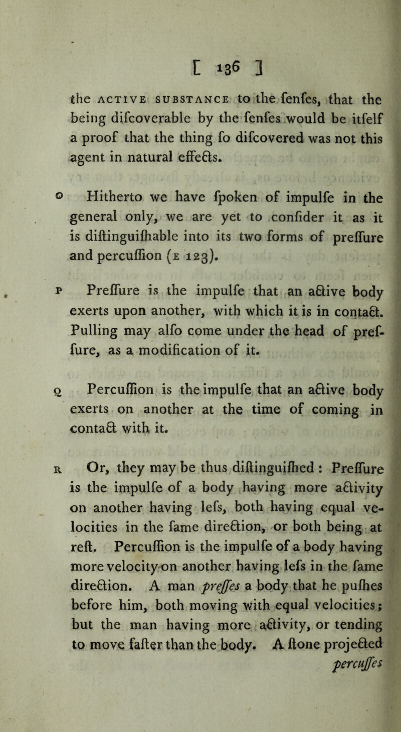 C 135 3 the ACTIVE SUBSTANCE to'tlic fcnfcs, that the being difcoverable by the‘fenfes would be itfelf a proof that the thing fo difcovered was not this agent in natural effefts. o Hitherto we have fpoken of impulfe in the general only, we are yet to confider it as it is diftinguilhable into its two forms of prelfure and percufEon (e 123). T Prelfure is the impulfe • that an aSive body exerts upon another, with which it is in contaft. Pulling may alfo come under the head of pref- fure, as a modification of it. Q Percuflion is the impulfe that an aflive body exerts, on another at the time of coming in contafl with it. R Or, they may be thus diftinguilhed : Prelfure is the impulfe of a body having more aflivity on another having 'lefs, both having equal ve- locities in the fame direflion, or both being -at reft. Percuflion is the impulfe of a body having more velocity-on another having lefs in the fame direflion. A man prejfes a body that he pulhes before him, both moving with equal velocities; but the man having more aftivity, or tending to move falter than the body. A Hone projefted percujfes