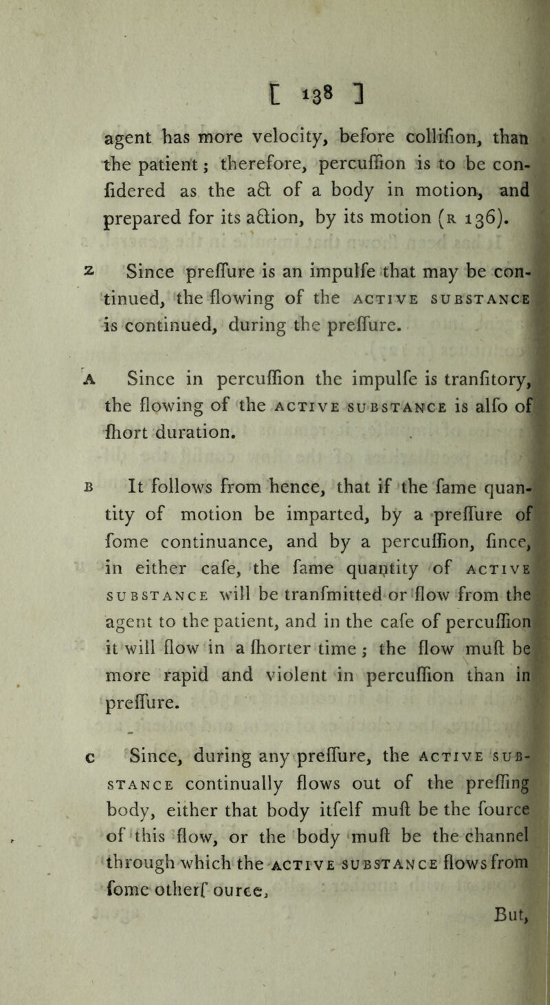 agent has more velocity, before collifion, than the patient; therefore, percuflion is to be con- fidered as the aQ of a body in motion, and prepared for its aflion, by its motion (r 136). 2 Since preffure is an impulfe .that may be con- tinued, the flowing of the active substance is continued, during the preffure. A Since in percuflion the impulfe is tranfitory, the flowing of the active substance is alfo of ihort duration. B It follows from hence, that if the fame quan- tity of motion be imparted, by a •preflure of fome continuance, and by a perculfion, fince, in either cafe, 'the fame quantity of active SUBSTANCE will bc tranfmittcd or-flow from the agent to the patient, and in the cafe of percuflion it will flow in a fliorter time ; the flow muft be \ more rapid and violent in percuflion than in preflure. c Since, during any preflure, the active sub- stance continually flows out of the prefling body, either that body itfelf mufl: be the fource of‘this'flow, or the body‘muft be the channel through which'the-ACTiVE substance flows from fome otherf ourcc, ‘ But,