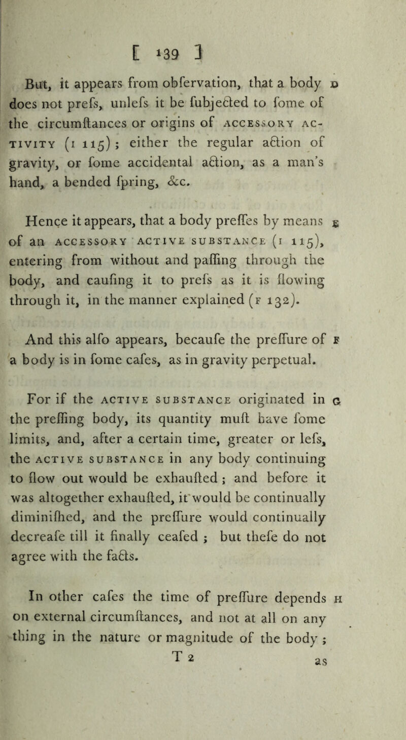 But^ it appears from obfervation, that a body o does not prefs, unlefs it be fubjeded to fome of the circumftances or origins of accessory ac- tivity (i 115); either the regular adion of gravity, or fome accidental adion, as a man’s hand, a bended fpring. See. Hence it appears, that a body preffes by means jg of an ACCESSORY ACTIVE SUBSTANCE (l II5), entering from without and paffing through the body, and caufing it to prefs as it is flowing through it, in the manner explained (f 132). And this alfo appears, becaufe the preffure of e a body is in fome cafes, as in gravity perpetual. For if the active substance originated in g the prefling body, its quantity muft have fome limits, and, after a certain time, greater or lefs, the ACTIVE SUBSTANCE in any body continuing to flow out would be exhaufted ; and before it was altogether exhaufted, it'would be continually diminiftied, and the prelfure would continually decreafe till it finally ceafed ; but thefe do not agree with the fads. In other cafes the time of preflure depends h on external circumftances, and not at all on any thing in the nature or magnitude of the body ; T 2 as