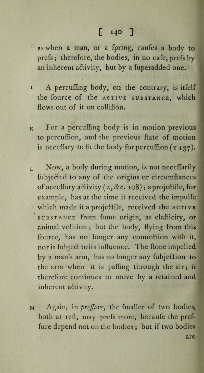 as when a man, or a fpring, caufes a body to prefs; therefore, the bodies, in no cafe, prefs by an inherent activity, but by a fuperadded one. I A percuffing body, on the contrary, is itfelf the fource of the active substance, which flows out of it on collifion. K For a percuffing body is in motion previous to percuffion, and the previous flate of motion.^ is neceffary to fit the body for percuffion (y 137)* L Now, a body during motion, is not neceffarily fubje6led to any of the origins or circumflances of acceffory adivity (a, &c. 108); aprojeflile, for example, has at the time it received the impulfe which made it a projeftile, received the active SUBSTANCE from fome origin, as elaflicity, or animal volition ; but the body, flying from this fource, has no longer any connexion with it, nor is fubjeft to its influence. The flone impelled by a man’s arm, has no longer any fubjeflion to the arm when it is paffing through the air; it therefore continues to move by a retained and inherent activity. M Again, in preJfurCy the fmaller of two bodies, both at refl, may prefs more, becaufe the pref- fure depend not on the bodies; but if two bodies arc
