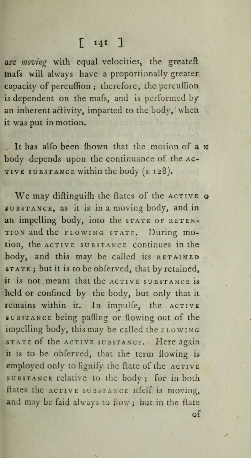are jnoving with equal velocities, the greateft mafs will always have a proportionally greater capacity of percufiTion ; therefore, the percuflion is dependent on the mafs, and is performed by an inherent a6livity, imparted to the body,' when it was put in motion. . It has alfo been fhown that the motion of a n body depends upon the continuance of the ac- tive SUBSTANCE within the body (s 128). We may diftinguifii the ftates of the active o SUBSTANCE, as it is in a moving body, and in an impelling body, into the state of f.eten- TioN and the flowing state. During mo- tion, the ACTIVE substance continues in the body, and this may be called its retained STATE ; but it is to be obferved, that by retained, it is not meant that the active substance is held or confined by the body, but only that it remains within it. In impulfe, the active substance being paffing or flowing out of the impelling body, this may be called the flowing STATE of the active substance. Here again it is to be obferved, that the term flowing is employed only to fignify the ftate of the active SUBSTANCE relative to the body; for in both ftates the active substance itfelf is moving, and may be faid always to flow; but in the ftate of