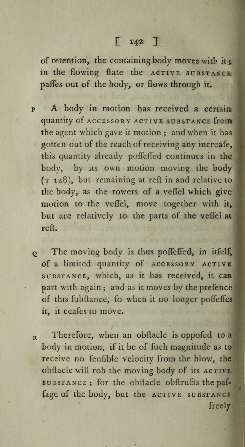 of retention, the containing body moves with it; in the flowing ftate the active suBsxANCiE; pafTes out of the body, or flows through it. p A body in motion has received a certain quantity of accessory active substance from the agent which gave it motion ; and when it has gotten out of the reach of receiving any increafe, this quantity already poffefled continues in the body, by its own motion moving the body (t 128), but remaining at reft in and relative to the body, as the rowers of a veffel which give motion to the veffel, move together with it, but are relatively to the parts of the veffel at reft.. Q The moving body is thus poffcffed, in itfelf, of a limited quantity of accessory active substance, which, as it has received, it can part with again ; and as it moves by the prefence of this fubftance, fo when it no longer pofleffes it, it ceafes to move. R Therefore, when an obftacle is oppofed to a body in motion, if it be of fuch magnitude as to receive no fenfible velocity from the blow, the obftacle will rob the moving body of its active SUBSTANCE; for the obftacle obftru6ts the paf- fage of the body, but the active substance freely