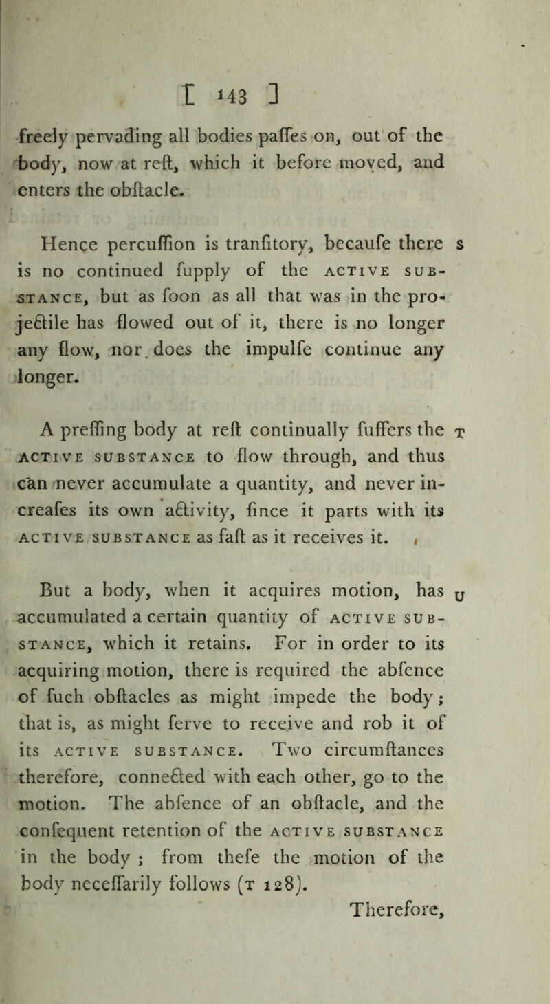 freely pervading all bodies pafles on, out’of the body, now at reft, which it before moved, and enters the obftacle. Hence percuftion is tranfitory, becaufe there s is no continued fupply of the active sub- stance, but’as foon as all that was in the pro- je8:ile has flowed out of it, there is no longer any flow, nor. does the impulfe continue any donger. A prefling body at reft continually fuffers the t ACTIVE SUBSTANCE to flow through, and thus ■can never accumulate a quantity, and never in- creafes its own activity, fmee it parts with its ACTIVE SUBSTANCE as faft as it receives it. , But a body, when it acquires motion, has y accumulated a certain quantity of active sub- stance, which it retains. For in order to its acquiring motion, there is required the abfence of fuch obftacles as might impede the body; that is, as might ferve to receive and rob it of its active substance. ^ Two circumftances therefore, connected with each other, go to the motion. The abfence of an obftacle, and the confequent retention of the active substance in the body ; from thefe the motion of the body ncceflarily follows (t 128). Therefore,