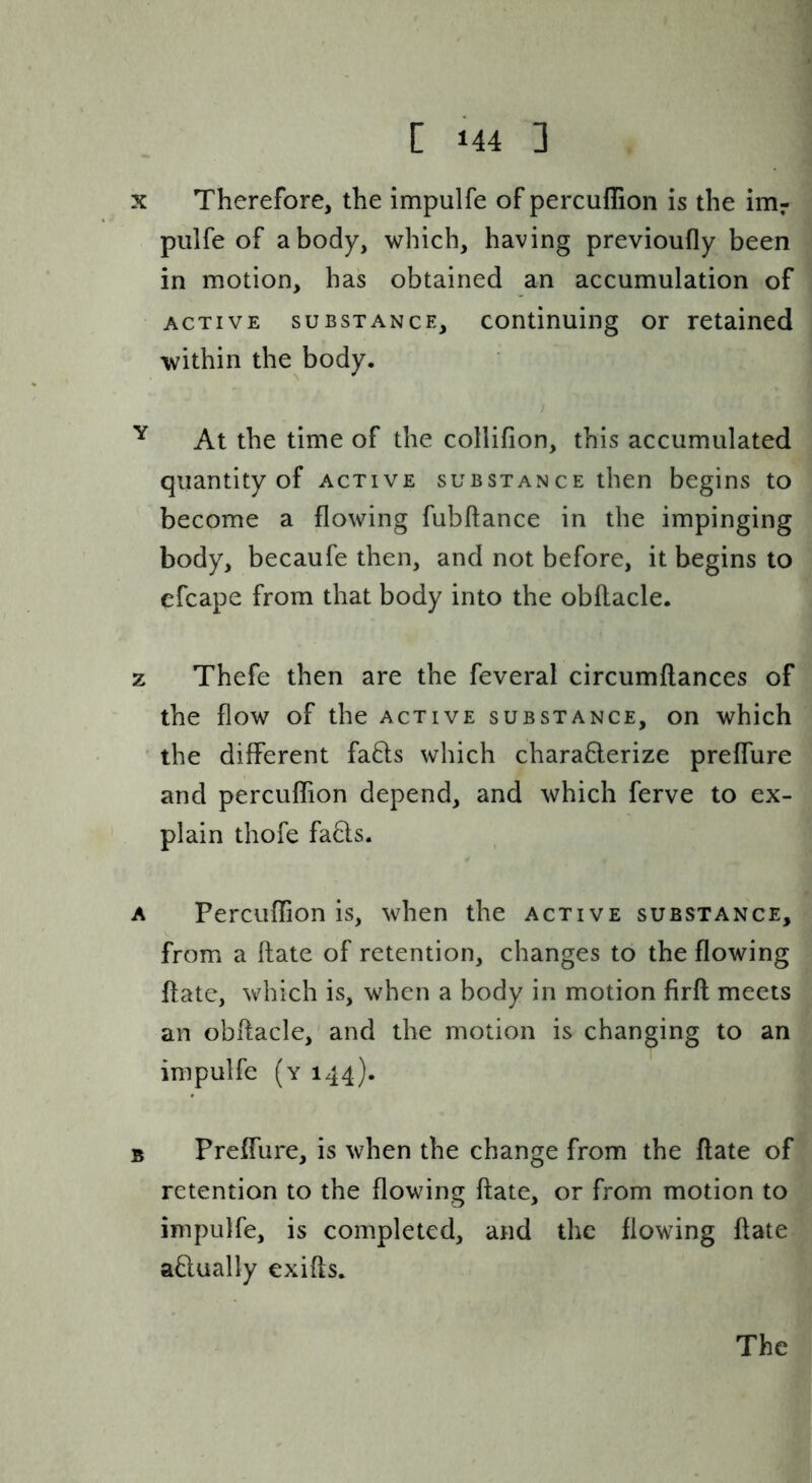 X Therefore, the impulfe of percuflion is the irrir piilfe of a body, which, having previoufly been in motion, has obtained an accumulation of ACTIVE SUBSTANCE, Continuing or retained within the body. ^ At the time of the collifion, this accumulated quantity of active substance then begins to become a flowing fubftance in the impinging body, becaufe then, and not before, it begins to efcape from that body into the obftacle. z Thefe then are the feveral circumftances of the flow of the active substance, on which the different fafts which chara6lerize preffure and percuflion depend, and which ferve to ex- plain thofe fads. A Percuflion is, when the active substance, from a ftate of retention, changes to the flowing ftate, which is, when a body in motion firft meets an obflacle,'and the motion is changing to an impulfe (y 144). B preffure, is when the change from the flate of retention to the flowing ftate, or from motion to impulfe, is completed, and the flowing ftate adually exifts. The