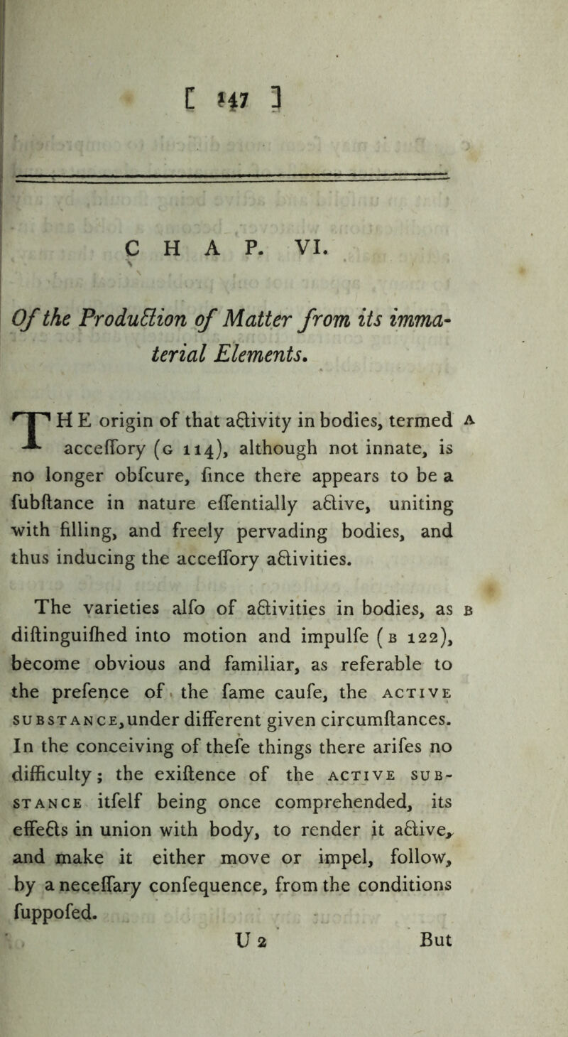 C H7 il CHAP. VI. Of the ProduSlion of Matter from its imma- terial Elements. I ^ H E origin of that aQivity in bodies, termed a acceflbry (g 114), although not innate, is no longer obfcure, fince there appears to be a fubftance in nature effentially a6live, uniting with filling, and freely pervading bodies, and thus inducing the accelfory aQ:ivities. The varieties alfo of activities in bodies, as b diftinguifhed into motion and impulfe (b 122), become obvious and familiar, as referable to the prefence of. the fame caufe, the active SUB STANCE,under different given circumftances. In the conceiving of thefe things there arifes no difficulty; the exiftence of the active sub- stance itfelf being once comprehended, its effects in union with body, to render it aCtive,. and make it either move or impel, follow, by a neceffary confequence, from the conditions fuppofed. U2 But