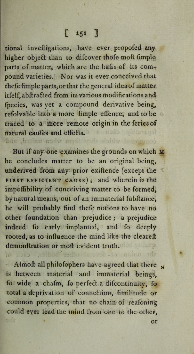 [ 3 tional inveftigations, have ever, prOpofed any higher object than to difcover thofe moft fimple parts of matter, which are the bafis of its com- pound varieties.' Nor was it ever conceived that thefe fimple parts, or that the general idea of matter itfelf,abftra6led from its various modifications and fpecies, was yet a compound derivative being, refolvable into a more fimple effence, and to be traced to a more remote origin in the feries of natural caufes and effefts. But if any one examines the grounds on which h he concludes matter to be an original being, underived from any prior exiftence (except the - tiRST EFFICIENT cause); and wlierein is the impolTibility of conceiving matter to be formed, by natural means, out of an immaterial fubflance, he will probably find thefe notions to have no other foundation than prejudice ; a prejudice indeed fo early, implanted, and fo deeply rooted, as to influence the mind like the clearefl demonflration or moft evident truth. - Almoft all philofophers have agreed that there is between material and immaterial beings, fo wide a chafm, fo perfeft a difcontinuity, fo total a deprivation of connexion, fimilitude or common properties, that no chain of reafoning could ever lead the mind from one to the other. or