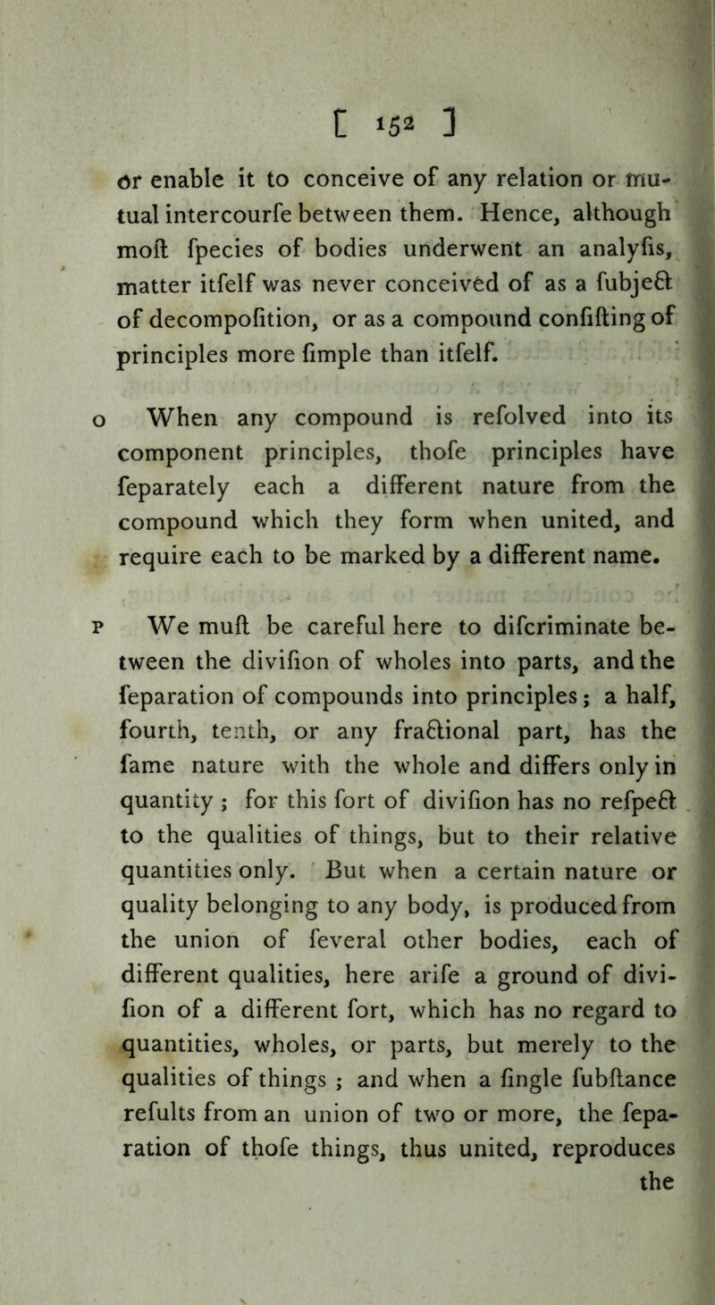 C ‘52 ] or enable it to conceive of any relation or mu- tual intercourfe between them. Hence, although moft fpecies of bodies underwent an analyfis, matter itfelf was never conceived of as a fubjeft - of decompofition, or as a compound confiding of principles more fimple than itfelf. o When any compound is refolved into its component principles, thofe principles have feparately each a different nature from the compound which they form when united, and require each to be marked by a different name. p We mufl be careful here to difcriminate be- tween the divifion of wholes into parts, and the reparation of compounds into principles; a half, fourth, tenth, or any fra6lional part, has the fame nature with the whole and differs only in quantity ; for this fort of divifion has no refpeB: to the qualities of things, but to their relative quantities only. But when a certain nature or quality belonging to any body, is produced from the union of feveral other bodies, each of different qualities, here arife a ground of divi- fion of a different fort, which has no regard to quantities, wholes, or parts, but merely to the qualities of things ; and when a fingle fubflance refults from an union of two or more, the fepa- ration of thofe things, thus united, reproduces the