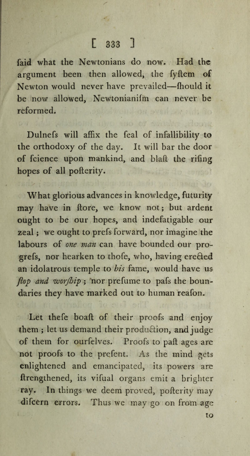faid what the Newtonians do now. Had the argument been then allowed, the fyftem of Newton would never have prevailed—fhould it be now allowed, Newtonianifin can never be reformed, Dulnefs will alBx the feal of infallibility to the orthodoxy of the day. It will bar the door of fcience upon mankind, and blaft the riling hopes of all pofterity. What glorious advances in knowledge, futurity may have in ftore, we know not; but ardent ought to be our hopes, and indefatigable our zeal; we ought to prefs forward, nor imagine.the labours of oyie man can have bounded our pro- grefs, nor hearken to thofe, who, having ereded an idolatrous temple to his fame, would have us flop and worjbip ; *nor prefume to pafs the boun- daries they have marked out to human reafon. Let thefe boaft of their proofs and enjoy them ; let us demand their production, and judge of them for ourfclves. Proofs to pail ages are not proofs to the prefent. As the mind gets enlightened and emancipated, its powers are ftrengthened, its vifual organs emit a brighter ray. In things we deem proved, pofterity may difcern errors. Thus we may go on from age to