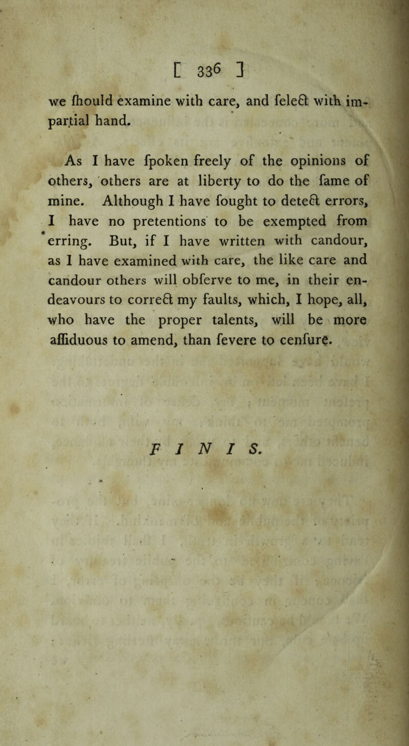 we fhould examine with care, and feleO; with im- partial hand. As I have fpoken freely of the opinions of others, others are at liberty to do the fame of mine. Although I have fought to dete6l errors, I have no pretentions to be exempted from erring. But, if I have written with candour, as 1 have examined with care, the like care and candour others will obferve to me, in their en- deavours to correft my faults, which, I hope, all, who have the proper talents, will be more affiduous to amend, than fevere to cenfure. FINIS.