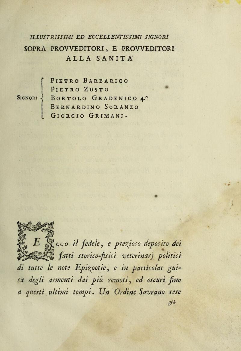 ILLUSTRISSIMI ED ECCELLENTISSIMI SIGNORI SOPRA PROVVEDITORI, E PROVVEDITORI ALLA SANITÀ1 f Pietro Barbarico Pietro Zusto Signori \ Bortolo Gradenico 4.0 | Bernardino Soranzo [ Giorgio Grimani. eco il fedele, e prezioso deposito dei fatti storico-fisici veterinari politici di tutte le note Epi%potiey e in particolar gui- sa degli armenti dai piu remoti, ed oscuri fino a questi ultimi tempi. Un Ordine Sovrano rese g**