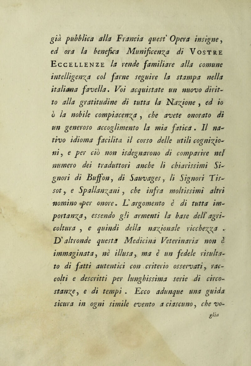 già pubblica alla Francia quest Opera insigne, ed ora la benefica Munificenza di Vostre Eccellenze la rende familiare alla comune intelligenza col farne seguire la stampa nella italima favella. Voi acquistate un nuovo dirit- to alla gratitudine di tutta la Nazione , ed io q la nobile compiacenza , che avete onorato di un generoso accoglimento la mia fatica. Il na- tivo idioma facilita il corso delle utili cognizio- ni y e per ciò non isdegnarono di comparire nel numero dei traduttori anche li chiarissimi Si- gnori di Buffon? di Sauvages y li Signori Tis- sot y e Spallanzani y che infra moltissimi altri nomino oper onore. L'argomento è di tutta im- portanza5 essendo gli armenti la base dell' agri- coltura , e quindi della nazionale ricchezza D'altronde questa Medicina Veterinaria non è immaginata, nè illusa y ma è un fedele risulta- to di fatti autentici con criterio osservati y rac- colti e descritti per lunghissima serie di circo- stanze , e di tempi . Ecco adunque una guida sicura in ogni simile evento a ciascuno y che vo- gita