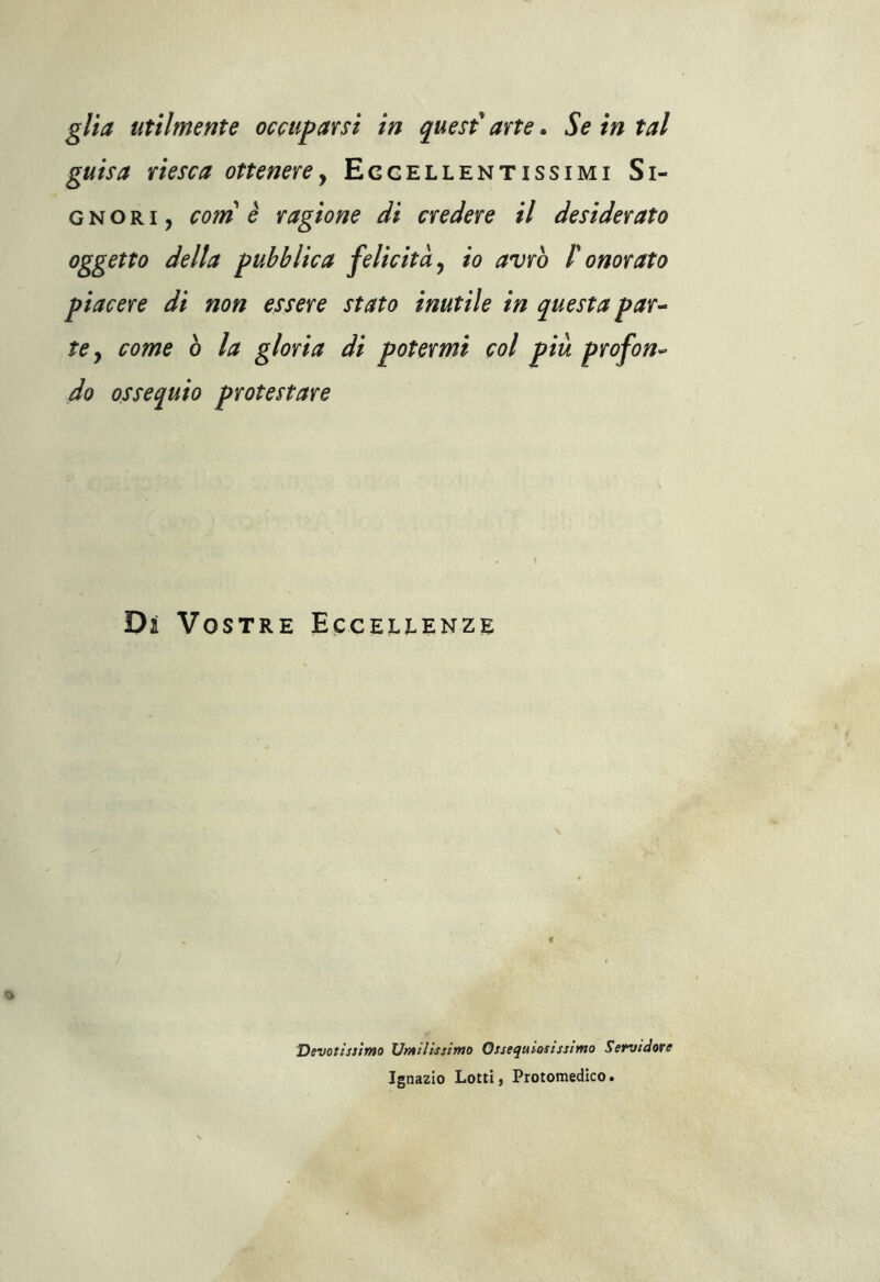 guisa riesca ottenere, Eccellentissimi Si- gnori, coni è ragione di credere il desiderato oggetto della pubblica felicità, io avrò /’ onorato piacere di non essere stato inutile in questa par- te y come ò la gloria di potermi col piu profon- do ossequio protestare Di Vostre Eccellenze Devotissimo Umilissimo Ossequiosissimo Servidore Ignazio Lotti, Protomedico.