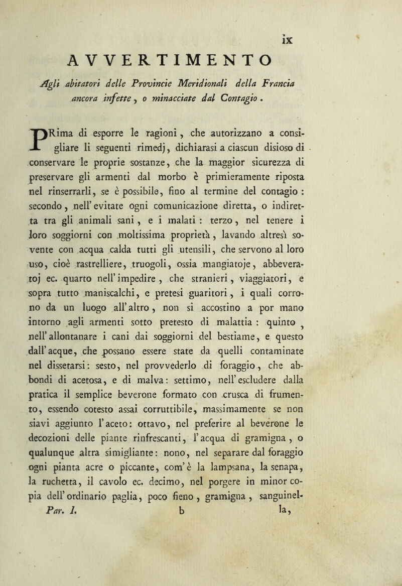 AVVERTIMENTO Agli abitatori delle Provincie Meridionali della Francia ancora infette, o minacciate dal Contagio . PRima di esporre le ragioni, che autorizzano a consi- gliare li seguenti rimedj, dichiarasi a ciascun disioso di conservare le proprie sostanze, che la maggior sicurezza di preservare gli armenti dal morbo è primieramente riposta nel rinserrarli, se è possibile, fino al termine del contagio: secondo, nell’ evitate ogni comunicazione diretta, o indiret- ta tra gli animali sani, e i malati : terzo, nel tenere i loro soggiorni con .moltissima proprietà, lavando altresì so- vente con acqua calda tutti gli utensili, che servono al loro uso, cioè rastrelliere, truogoli, ossia mangiatoie, abbevera- to) ec. quarto nell’impedire , che stranieri, viaggiatori, e sopra tutto maniscalchi, e pretesi guaritori, i quali corro- no da un luogo all’altro, non si accostino a por mano intorno agli armenti sotto pretesto di malattia : quinto nell’allontanare i cani dai soggiorni del bestiame, e questo dall’acque, che possano essere state da quelli contaminate nel dissetarsi: sesto, nel provvederlo di foraggio, che ab- bondi di acetosa, e di malva: settimo, nell’escludere dalla pratica il semplice beverone formato con crusca di frumen- to, essendo cotesto assai corruttibile, massimamente se non siavi aggiunto l’aceto: ottavo, nel preferire al beverone le decozioni delle piante rinfrescanti, l’acqua di gramigna, o qualunque altra simigliarne: nono, nel separare dal foraggio ogni pianta acre o piccante, com’è la lampsana, la senapa, la ruchetta, il cavolo ec. decimo, nel porgere in minor co- pia dell’ordinario paglia, poco fieno, gramigna, sanguinel- Par. L b la 5