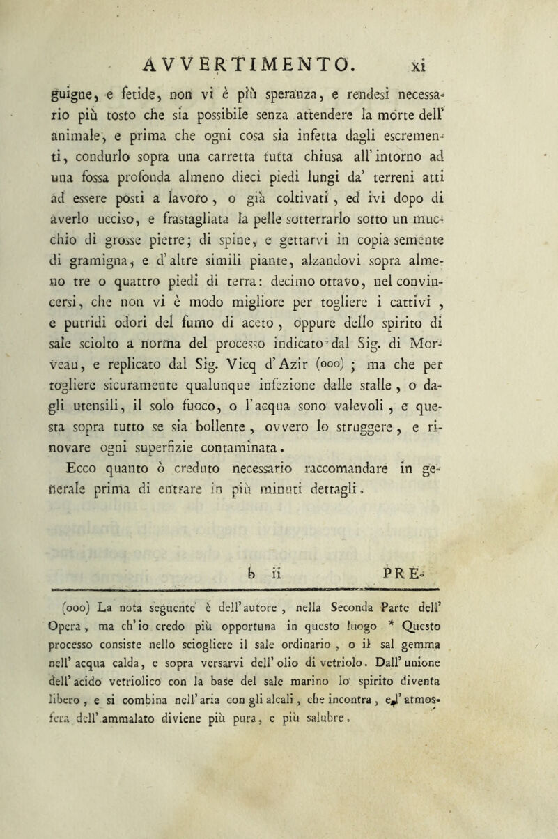 guigne, e fetide, non vi è più speranza, e rendesi necessa- rio piu tosto che sia possibile senza attendere la morte dell’ animale, e prima che ogni cosa sia infetta dagli escremen- ti, condurlo sopra una carretta tutta chiusa all’intorno ad una fossa profonda almeno dieci piedi lungi da’ terreni atti ad essere posti a lavoro , o già coltivati , ed ivi dopo di averlo ucciso, e frastagliata la pelle sotterrarlo sotto un muc- chio di grosse pietre; di spine, e gettarvi in copia semente di gramigna, e d’altre simili piante, alzandovi sopra alme- no tre o quattro piedi di terra: decimo ottavo, nel convin- cersi, che non vi è modo migliore per togliere i cattivi , e putridi odori del fumo di aceto , oppure dello spirito di sale sciolto a norma del processo indicato-dal Sig. di Mor- veau, e replicato dal Sig. Vicq d’Azir (ooo) ; ma che per togliere sicuramente qualunque infezione dalle stalle , o da- gli utensili, il solo fuoco, o l’acqua sono valevoli , e que- sta sopra tutto se sia bollente, ovvero lo struggere, e ri- novare ogni supernzie contaminata. Ecco quanto ò creduto necessario raccomandare in ge- nerale prima di entrare in piu minuti dettagli. b il P R E- (ooo) La nota seguente è dell’autore , nella Seconda Parte deli’ Opera, ma ch’io credo piu opportuna in questo luogo * Questo processo consiste nello sciogliere il sale ordinario , o il sai gemma nell’ acqua calda, e sopra versarvi dell’ olio di vetriolo. Dall’ unione dell’acido vetriolico con la base del sale marino lo spirito diventa libero, e si combina nell’aria con gli alcali, che incontra, e^’atmos* fera dell’ammalato diviene più pura, e più salubre.