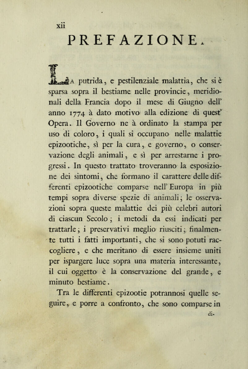 Xll PREFAZIONE. !Léa putrida, e pestilenziale malattia, che si è sparsa sopra il bestiame nelle provincie, meridio- nali della Francia dopo il mese di Giugno dell’ anno 1774 à dato motivo alla edizione di quest’ Opera. Il Governo ne à ordinato la stampa per uso di coloro, i quali sì occupano nelle malattie epizootiche, sì per la cura, e governo, o conser- vazione degli animali, e sì per arrestarne i pro- gressi . In questo trattato troveranno la esposizio- ne dei sintomi, che formano il carattere delle dif- ferenti epizootiche comparse nell’ Europa in più tempi sopra diverse spezie di animali; le osserva- zioni sopra queste malattie dei più celebri autori di ciascun Secolo ; i metodi da essi indicati per trattarle; i preservativi meglio riusciti; finalmen- te tutti i fatti importanti, che si sono potuti rac- cogliere , e che meritano di essere insieme uniti per ispargere luce sopra una materia interessante, il cui oggetto è la conservazione del grande, e minuto bestiame. Tra le differenti epizootie potrannosi quelle se- guire, e porre a confronto, che sono comparse in di-