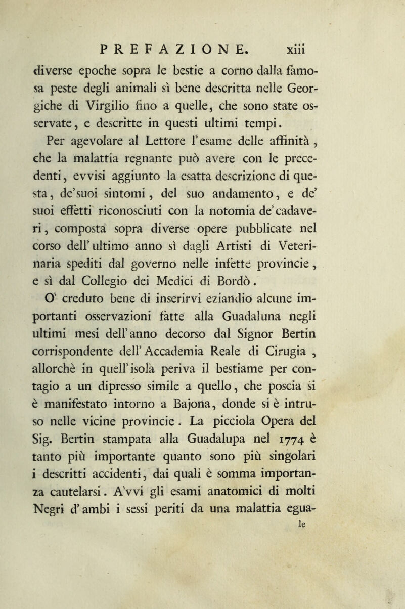 diverse epoche sopra le bestie a corno dalla famo- sa peste degli animali sì bene descritta nelle Geor- giche di Virgilio fino a quelle, che sono state os- servate, e descritte in questi ultimi tempi. Per agevolare al Lettore l’esame delle affinità , che la malattia regnante può avere con le prece- denti , evvisi aggiunto la esatta descrizione di que- sta, de’suoi sintomi, del suo andamento, e de’ suoi effètti riconosciuti con la notomia de’cadave- ri , composta sopra diverse opere pubblicate nel corso dell’ultimo anno sì dagli Artisti di Veteri- naria spediti dal governo nelle infette provincie, e sì dal Collegio dei Medici di Bordò. O creduto bene di inserirvi eziandio alcune im- portanti osservazioni fatte alla Guadai una negli ultimi mesi dell’anno decorso dal Signor Bertin corrispondente dell’Accademia Reale di Cinigia , allorché in quell’isola periva il bestiame per con- tagio a un dipresso simile a quello, che poscia si è manifestato intorno a Bajona, donde si è intru- so nelle vicine provincie . La picciola Opera del Sig. Bertin stampata alla Guadalupa nel 1774 è tanto più importante quanto sono più singolari i descritti accidenti, dai quali è somma importan- za cautelarsi. A vvi gli esami anatomici di molti Negri d’ambi i sessi periti da una malattia egua- le