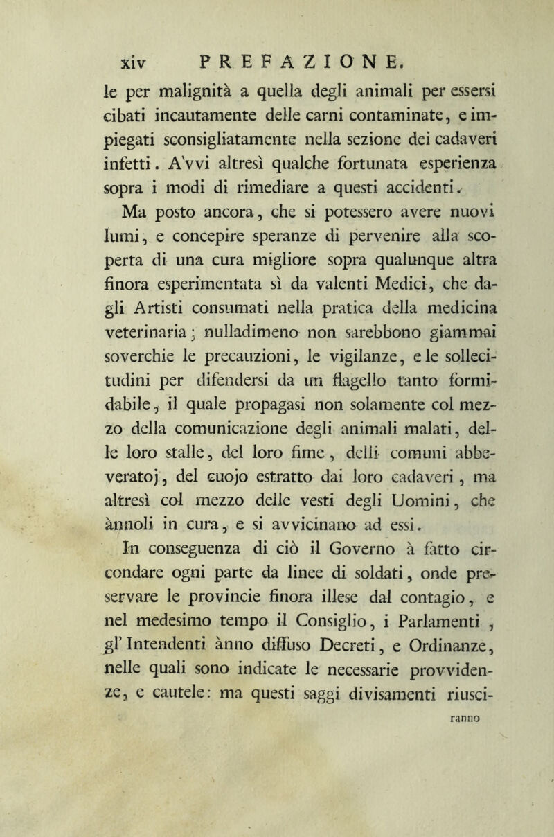 le per malignità a quella degli animali per essersi cibati incautamente delle carni contaminate, e im- piegati sconsigliatamente nella sezione dei cadaveri infetti. Avvi altresì qualche fortunata esperienza sopra i modi di rimediare a questi accidenti. Ma posto ancora, che si potessero avere nuovi lumi, e concepire speranze di pervenire alla sco- perta di una cura migliore sopra qualunque altra finora esperimentata sì da valenti Medici, che da- gli Artisti consumati nella pratica della medicina veterinaria: nulladimeno non sarebbono giammai soverchie le precauzioni, le vigilanze, e le solleci- tudini per difendersi da un flagello tanto formi- dabile , il quale propagasi non solamente col mez- zo della comunicazione degli animali malati, del- le loro stalle, del loro fime, delìi comuni abbe- verato; , del cuojo estratto dai loro cadaveri, ma altresì col mezzo delle vesti degli Uomini, che ànnoli in cura, e si avvicinano ad essi. In conseguenza di ciò il Governo à fatto cir- condare ogni parte da linee di soldati, onde pre- servare le provincie finora illese dal contagio, e nel medesimo tempo il Consiglio, i Parlamenti , gl’intendenti anno diffuso Decreti, e Ordinanze, nelle quali sono indicate le necessarie provviden- ze, e cautele: ma questi saggi divisamenti riusci- ranno