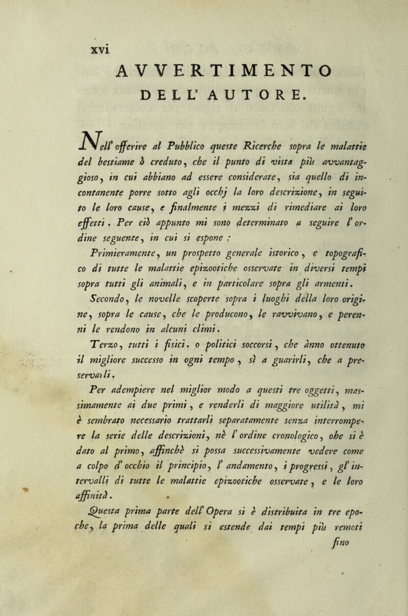 AVVERTIMENTO DELL’ AUTORE. rsell' offerire al Pubblico queste Ricerche sopra le malattie del bestiame b creduto, che il punto di vista piu avvantag- gi oso , in cui abbiano ad essere considerate, sia quello di in- contanente porre sotto agli occhj la loro descrizione, in segui- to le loro cause, e finalmente i mezzi di rimediare ai loro effetti, Per ciò appunto mi sono determinato a seguire l’or- dine seguente, in cui si espone : Primieramente, un prospetto generale isterico , e topografi- co di tutte le malattie epizootiche osservate in diversi tempi sopra tutti gli animali, e in particolare sopra gli armenti. Secondo, le novelle scoperte sopra i luoghi della loro origi- ne, sopra le cause, che le producono, le ravvivano, e peren- ni le rendono in alcuni climi. Terzo, tutti i fisici. o politici soccorsi, che anno ottenuto il migliore successo in ogni tempo , sì a guarirli, che a pre- servat li. Per adempiere nel miglior modo a questi tre oggetti, mas- simamente ai due primi, e renderli di maggiore utilità , mi è sembrato necessario trattarli separatamente senza interrompe- re la serie delle descrizioni, nè l’ordine cronologico, ohe si è dato al primo, affinché si possa successivamente vedere come a colpo d’occhio il principio, l’ andamento, i progressi, gl’ in- tervalli di tutte le malattie epizootiche osservate, e le loro affinità. Questa prima parte dell’ Opera si è distribuita in tre epo- che, la prima delle quali si estende dai tempi più remoti fino