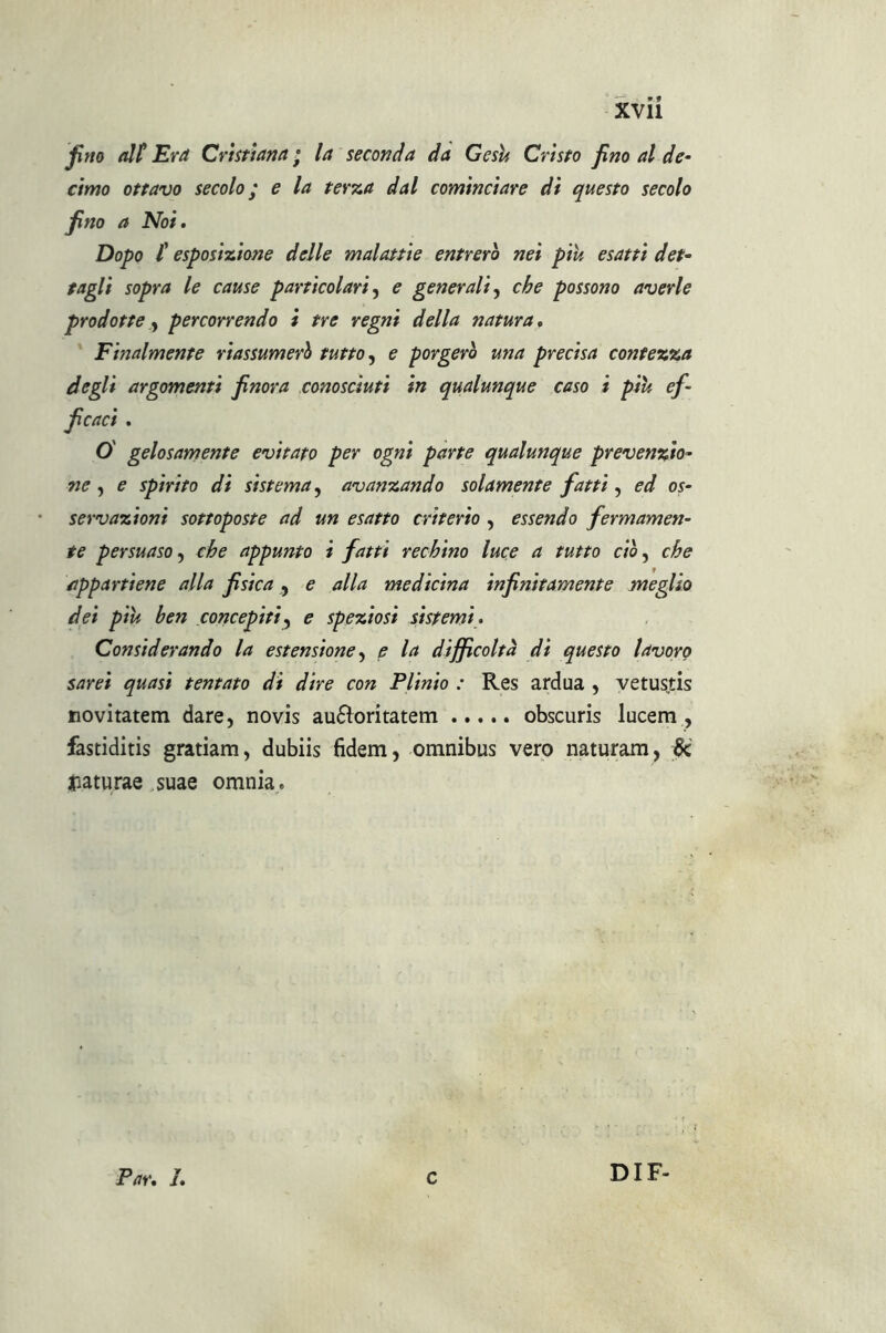 fino alt Era Cristiana ; la seconda da Gesù Cristo fino al de- cimo ottavo secolo ; e la terza dal cominciare di questo secolo fino a Noi. Dopo t esposizione delle malattie entrerò nei piu esatti det- tagli sopra le cause particolari, e generali, che possono averle prodotte, percorrendo i tre regni della natura. Finalmente riassumerò tutto, e porgerò una precisa contezza degli argomenti finora conosciuti in qualunque caso i più ef- ficaci . O' gelosamente evitato per ogni parte qualunque prevenzio- ne , e spirito di sistema, avanzando solamente fatti, ed os- servazioni sottoposte ad un esatto criterio , essendo fermamen- te persuaso, che appunto i fatti rechino luce a tutto ciò, che appartiene alla fisica , e alla medicina infinitamente meglio dei più ben concepiti, e spaziosi sistemi. Considerando la estensione, e la difficoltà di questo lavoro sarei quasi tentato di dire con Plinio : Res ardua , vetustis novitatem dare, novis auftoritatem obscuris lucem , fastiditis gratiam, dubiis (idem, omnibus vero naturam, jjk jiaturae suae omnia. Par. I. c