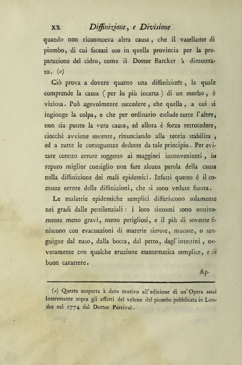 quando non riconosceva altra causa , che il vasellame di piombo, di cui faceasi uso in quella provincia per la pre- parazione del cidro, come il Dottor Barcker a dimostra- to. (a) Ciò prova a dovere quanto una diffiniziorfe , la quale comprende la causa ( per lo più incerta ) di un morbo , è viziosa. Può agevolmente succedere, che quella, a cui si ingionge la colpa, e che per ordinario esclude tutte l’altre , non sia punto la vera causa, ed allora è forza retrocedere, ciocché avviene sovente, rinunciando alla teoria stabilita * ed a tutte le conseguenze dedotte da tale principio. Per evi- tare cotesto errore soggetto ai maggiori inconvenienti , io reputo miglior consiglio non fare alcuna parola della causa nella diffinizione dei mali epidemici. Infatti questo è il co- mune errore delle diffinizioni, che si sono vedute finora. Le malattie epidemiche semplici differiscono solamente nei gradi dalle pestilenziali : i loro sintomi sono onnina- mente meno gravi, meno perigliosi, e il più di sovente fi- niscono con evacuazioni di materie sierose, mucose, o san- guigne dal naso, dalla bocca, dal petto, dagl’intestini , ov- veramente con qualche eruzione esantematica semplice, e di' buon carattere. AP- . (a) Questa scoperta à dato motivo all’edizione di un’Opera assai interessante sopra gli effetti del veleno del piombo pubblicata in Lon- dra nel 1774 dal Dottor Percival.