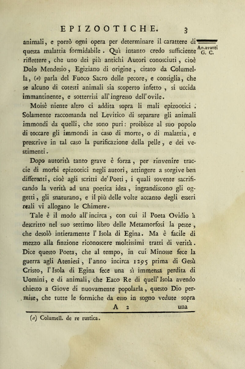 animali, e porrò ogni opera per determinare il carattere di questa malattia formidabile . Qui intanto credo sufficiente riflettere, che uno dei più antichi Autori conosciuti , cioè Dolo Mendesio, Egiziano di origine , citato da Columel- la, (*) parla del Fuoco Sacro delle pecore, e consiglia, che se alcuno di cotesti animali sia scoperto infetto , si uccida immantinente, e sotterrisi all’ingresso dell’ovile. Moisè niente altro ci addita sopra li mali epizootici Solamente raccomanda nel Levitico di separare gli animali immondi da quelli, che sono puri: proibisce al suo popolo di toccare gli immondi in caso di morte, o di malattia, e prescrive in tal caso la purificazione della pelle , e dei ve- stimenti . Dopo autorità tanto grave è forza , per rinvenire trac- eie di morbi epizootici negli autori, attingere a sorgive ben differenti, cioè agli scritti de’Poeti, i quali sovente sacrifi- cando la verità ad una poetica idea , ingrandiscono gli og- getti, gli snaturano, e il più delle volte accanto degli esseri reali vi allogano le Chimere. Tale è il modo all’incirca , con cui il Poeta Ovidio à descritto nel suo settimo libro delle Metamorfosi la peste , che desolò intieramente 1’ Isola di Egina. Ma è facile di mezzo alla finzione riconoscere moltissimi tratti di verità. Dice questo Poeta, che al tempo, in cui Minosse fece la guerra agii Ateniesi, l’anno incirca 125)5 prima di Gesù Cristo, l’Isola di Egina fece una sì immensa perdita di Uomini, e di animali, che Eaco Re di quell’isola avendo chiesto a Giove di nuovamente popolarla, questo Dio per- . mise, che tutte le formiche da esso in sogno vedute sopra A 2 una (a) Coltimeli, de re rustica. An.avanti G. C.