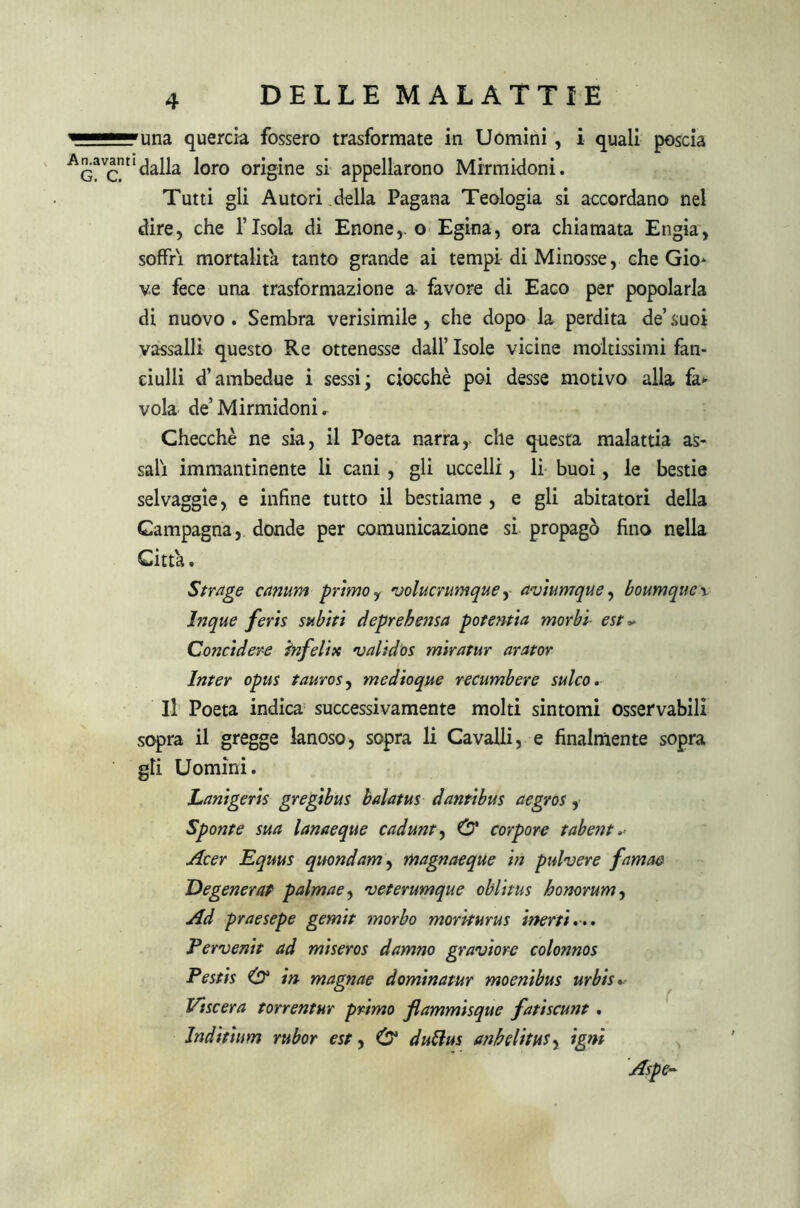 una quercia fossero trasformate in Uomini , i quali poscia ‘dalla loro origine si appellarono Mirmidoni. Tutti gli Autori della Pagana Teologia si accordano nel dire, che risola di Enone,. o Egina, ora chiamata Engia, soffri mortalità tanto grande ai tempi di Minosse, che Gio* ve fece una trasformazione a favore di Eaeo per popolarla di nuovo . Sembra verisimile , che dopo la perdita de’ suoi vassalli questo Re ottenesse dall’ Isole vicine moltissimi fan- ciulli d’ambedue i sessi; ciocché poi desse motivo alla fa* vola de’Mirmidoni r Checché ne sia, il Poeta narra,, che questa malattia as- sali immantinente li cani , gli uccelli, li buoi, le bestie selvaggie, e infine tutto il bestiame , e gli abitatori della Campagna, donde per comunicazione si propagò fino nella Citta. Strage canum primo r volucrumque, aviumque, boumque \ Inque feris subiti deprehensa potentia morbi■ est ~ Concidere infelix validos miratur arator Inter opus tauros, medioque recumbere sulco. Il Poeta indica successivamente molti sintomi osservabili sopra il gregge lanoso, sopra li Cavalli, e finalmente sopra gli Uomini. Lanigeris gregibus halatus dantibus aegros, Sponte sua lanaeque cadunt, 0* corpore tabent Acer Equus quondam, magnaeque in pulvere famae Degenerai palmae, veterumque oblitus honorum, Ad praesepe gemit morbo moriturus inerti... Pervenit ad miseros damno graviore colonnos Pestis & in magnae dominatur moenibus urbis* Viscera torrentnr primo flammisque fatiscunt . Inditìum rubor est, & duttus anhelitus, igni Aspe»