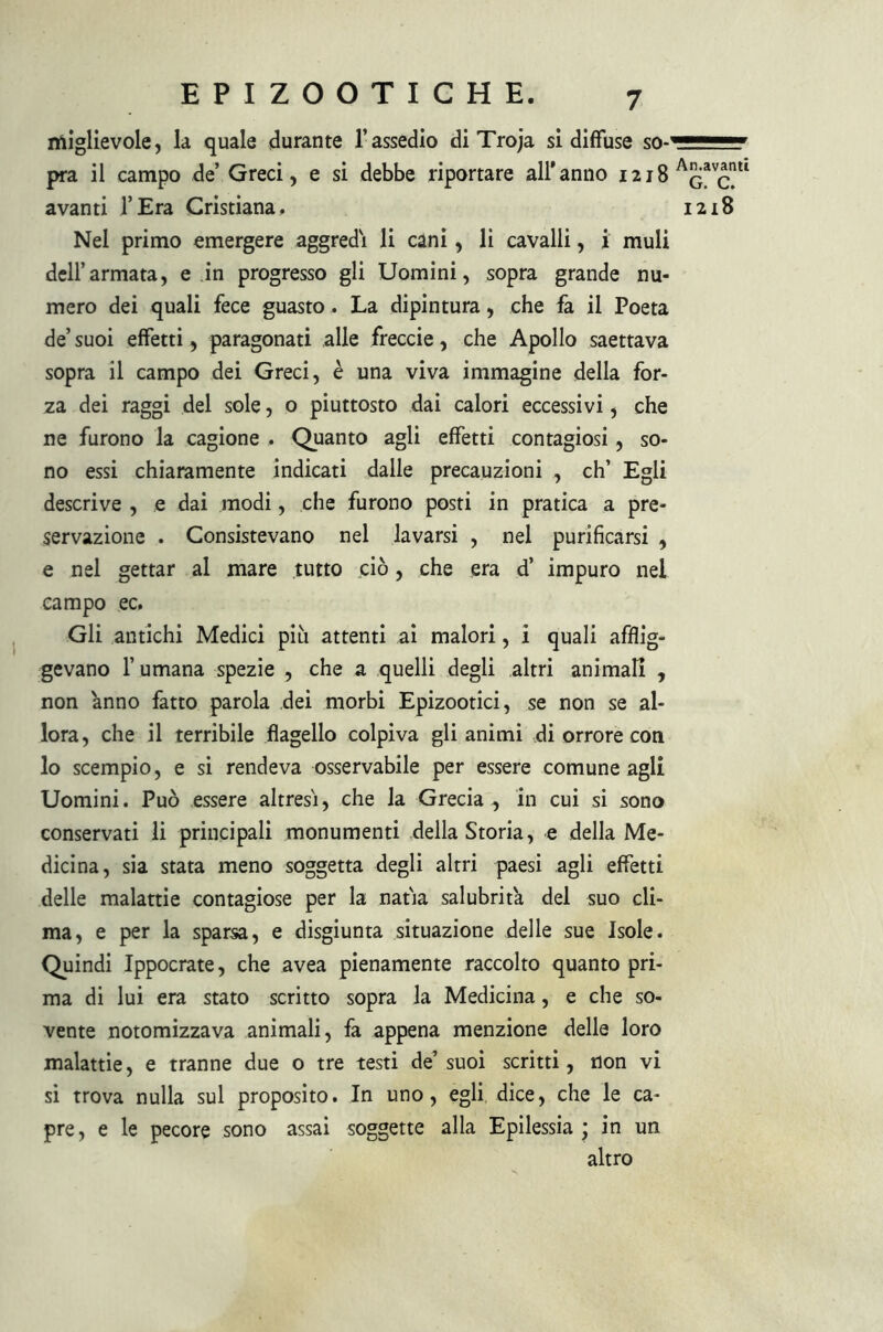 niiglievole, la quale durante l’assedio di Troja si diffuse so-' pra il campo de’ Greci, e si debbe riportare all’anno 1218 avanti l’Era Cristiana. Nel primo emergere aggredì li cani, li cavalli, i muli dell’armata, e in progresso gli Uomini, sopra grande nu- mero dei quali fece guasto. La dipintura, che fa il Poeta de’ suoi effetti, paragonati alle freccie, che Apollo saettava sopra il campo dei Greci, è una viva immagine della for- za dei raggi del sole, o piuttosto dai calori eccessivi, che ne furono la cagione . Quanto agli effetti contagiosi, so- no essi chiaramente indicati dalle precauzioni , eh’ Egli descrive , e dai modi, che furono posti in pratica a pre- servazione . Consistevano nel lavarsi , nel purificarsi , e nel gettar al mare tutto ciò, che era d’ impuro nei campo ec. Gli antichi Medici più attenti ai malori, i quali afflig- gevano l’umana spezie , che a quelli degli altri animali , non anno fatto parola dei morbi Epizootici, se non se al- lora, che il terribile flagello colpiva gli animi di orrore con lo scempio, e si rendeva osservabile per essere comune agli Uomini. Può essere altresi, che la Grecia , in cui si sono conservati li principali monumenti della Storia, e della Me- dicina, sia stata meno soggetta degli altri paesi agli effetti delle malattie contagiose per la natia salubrità del suo cli- ma, e per la sparsa, e disgiunta situazione delle sue Isole. Quindi Ippocrate, che avea pienamente raccolto quanto pri- ma di lui era stato scritto sopra la Medicina, e che so- vente notomizzava animali, fa appena menzione delle loro malattie, e tranne due o tre testi de’suoi scritti, non vi si trova nulla sul proposito. In uno, egli, dice, che le ca- pre , e le pecore sono assai soggette alla Epilessia ; in un altro An.avanti G. C. I2l8