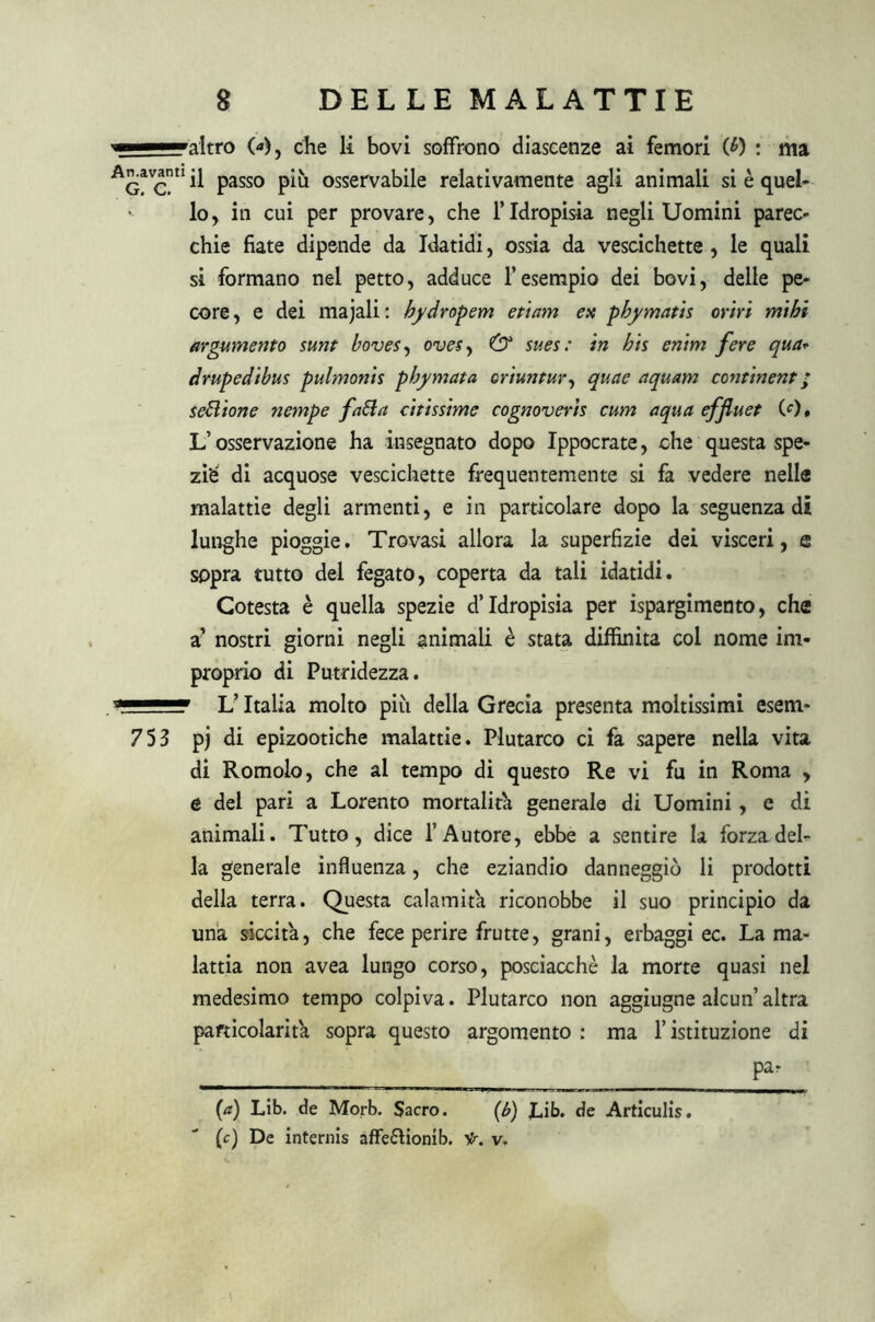 'altro 0*), che li bovi soffrono diascenze ai femori (J>) ; ma Ag^c U ^ Pass0 osservabile relativamente agli animali si è quel- - lo, in cui per provare, che l’Idropisia Begliuomini parec- chie fiate dipende da Idatidi, ossia da vescichette , le quali si formano nel petto, adduce l’esempio dei bovi, delle pe- core, e dei majali: bydropem etiam ex phymatis orni nubi argumento sunt boves, ovesy & sues : in bis enim fere qua* drupedibus pulmonis pbymata criuntur, quae aquam continent ; sebi ione nempe fatta citissime cognoverìs cum aqua effluet (0# L’osservazione ha insegnato dopo Ippocrate, che questa spe- ziò di acquose vescichette frequentemente si fa vedere nelle malattie degli armenti, e in particolare dopo la seguenza di lunghe pioggie. Trovasi allora la superfìzie dei visceri, e sopra tutto del fegato, coperta da tali idatidi. Cotesta è quella spezie d’idropisia per ispargimento, che a’ nostri giorni negli animali è stata diffinita col nome im- proprio di Putridezza. L’Italia molto più della Grecia presenta moltissimi esem- 753 pj di epizootiche malattie. Plutarco ci fa sapere nella vita di Romolo, che al tempo di questo Re vi fu in Roma , e del pari a Lorento mortalità generale di Uomini, e di animali. Tutto, dice l’Autore, ebbe a sentire la forza del- la generale influenza, che eziandio danneggiò li prodotti della terra. Questa calamità riconobbe il suo principio da una siccità, che fece perire frutte, grani, erbaggi ec. La ma- lattia non avea lungo corso, posciacchè la morte quasi nel medesimo tempo colpiva. Plutarco non aggiugne alcun altra particolarità sopra questo argomento : ma l’istituzione di Pa‘ ' (a) Lib. de Morb. Sacro. (<b) Lib. de Articulìs. (c) De internis affe&ionib. Sr. v.