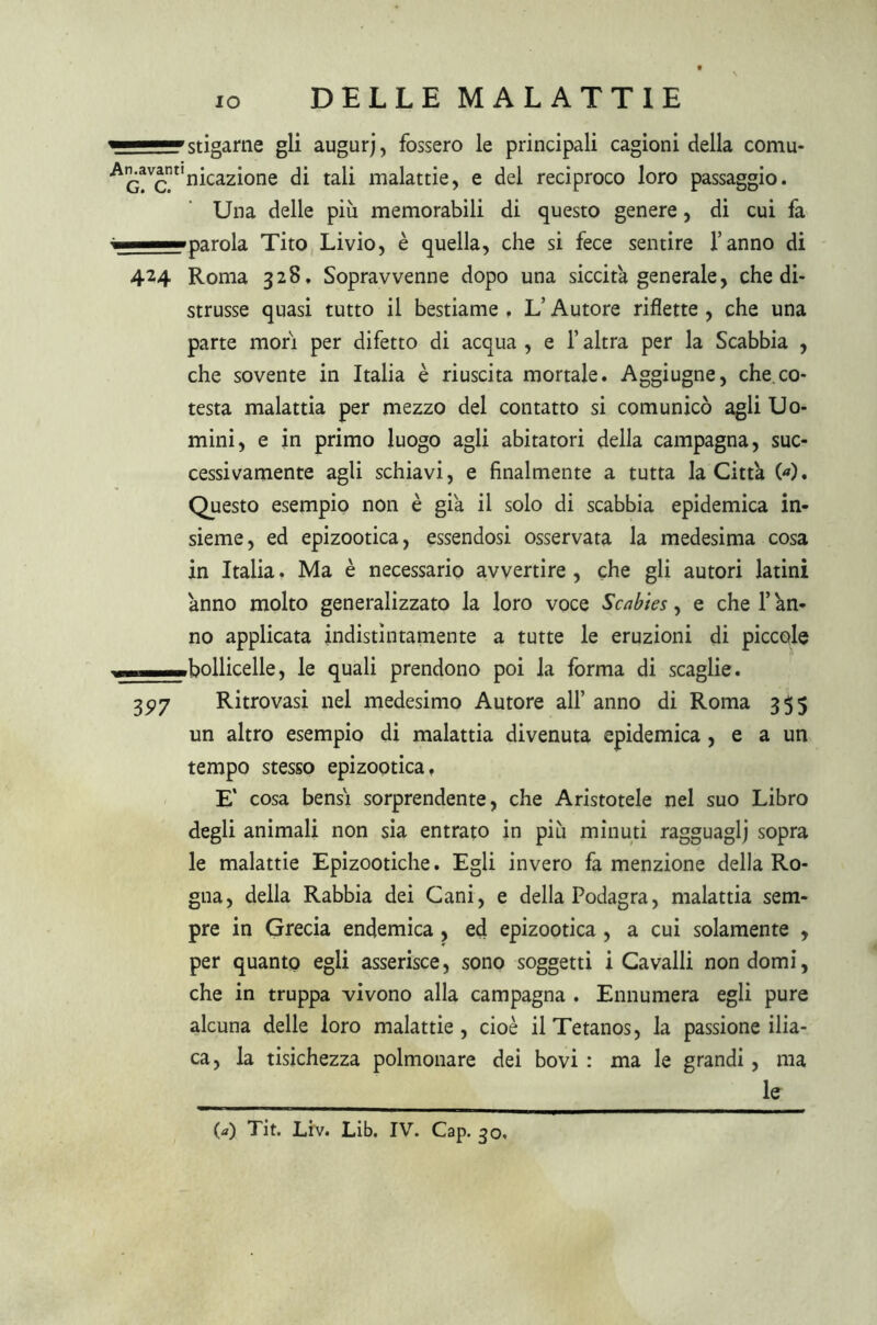 ^rigarne gli augurj, fossero le principali cagioni della comu- ■A^vJntInica2Ì°ne di tali malattie, e del reciproco loro passaggio. Una delle più memorabili di questo genere, di cui fa — parola Tito Livio, è quella, che si fece sentire l’anno di 424 Roma 328, Sopravvenne dopo una siccità generale, che di- strusse quasi tutto il bestiame , L’Autore riflette , che una parte mori per difetto di acqua , e l’altra per la Scabbia , che sovente in Italia è riuscita mortale. Aggiugne, che co- testa malattia per mezzo del contatto si comunicò agli Uo- mini, e in primo luogo agli abitatori della campagna, suc- cessivamente agli schiavi, e finalmente a tutta la Città 00. Questo esempio non è già il solo di scabbia epidemica in- sieme, ed epizootica, essendosi osservata la medesima cosa in Italia. Ma è necessario avvertire , che gli autori latini ànno molto generalizzato la loro voce Scab'tes, e che l’àn- no applicata indistintamente a tutte le eruzioni di piccole - bollicelle, le quali prendono poi la forma di scaglie. 3P7 Ritrovasi nel medesimo Autore all’ anno di Roma 355 un altro esempio di malattia divenuta epidemica , e a un tempo stesso epizootica, E' cosa bensì sorprendente, che Aristotele nel suo Libro degli animali non sia entrato in più minuti ragguaglj sopra le malattie Epizootiche. Egli invero fa menzione della Ro- gna, della Rabbia dei Cani, e della Podagra, malattia sem- pre in Grecia endemica , ed epizootica , a cui solamente , per quanto egli asserisce, sono soggetti i Cavalli non domi, che in truppa vivono alla campagna . Ennumera egli pure alcuna delle loro malattie , cioè il Tetanos, la passione ilia- ca, la tisichezza polmonare dei bovi : ma le grandi, ma le