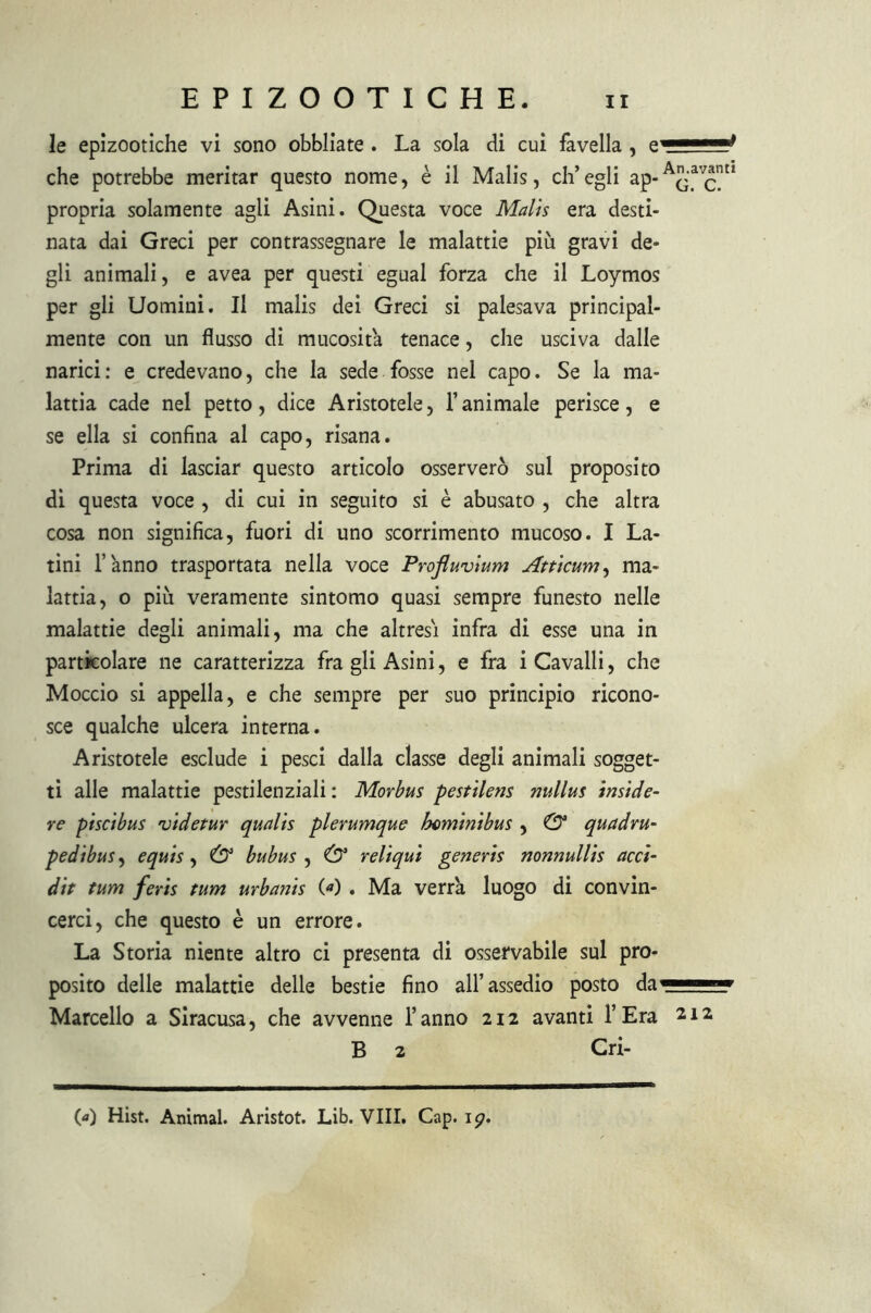 le epizootiche vi sono obbliate . La sola di cui favella , che potrebbe meritar questo nome, è il Malis, ch’egli ap- propria solamente agli Asini. Questa voce Malis era desti- nata dai Greci per contrassegnare le malattie più gravi de- gli animali, e avea per questi egual forza che il Loymos per gli Uomini. Il malis dei Greci si palesava principal- mente con un flusso di mucosità tenace, che usciva dalle narici: e credevano, che la sede fosse nel capo. Se la ma- lattia cade nel petto, dice Aristotele, l’animale perisce, e se ella si confina al capo, risana. Prima di lasciar questo articolo osserverò sul proposito di questa voce , di cui in seguito si è abusato , che altra cosa non significa, fuori di uno scorrimento mucoso. I La- tini l’anno trasportata nella voce Profluvium Atticum, ma- lattia, o più veramente sintomo quasi sempre funesto nelle malattie degli animali, ma che altresì infra di esse una in particolare ne caratterizza fra gli Asini, e fra i Cavalli, che Moccio si appella, e che sempre per suo principio ricono- sce qualche ulcera interna. Aristotele esclude i pesci dalla classe degli animali sogget- ti alle malattie pestilenziali : Morbus pestilens nullus inside- re pisci bus videtur qualis plerumque hominibus , & quadru- pedibus, equis , & bubus , (D3 reliqut generis nonnullis acci- dit tum feris tum urbanis O) . Ma verrà luogo di convin- cerci, che questo è un errore. La Storia niente altro ci presenta di osservabile sul pro- posito delle malattie delle bestie fino all’assedio posto da^——» Marcello a Siracusa, che avvenne l’anno 212 avanti l’Era 212 B 2 Cri- 00 Hist. Animai. Aristot. Lib. Vili. Cap. ip.