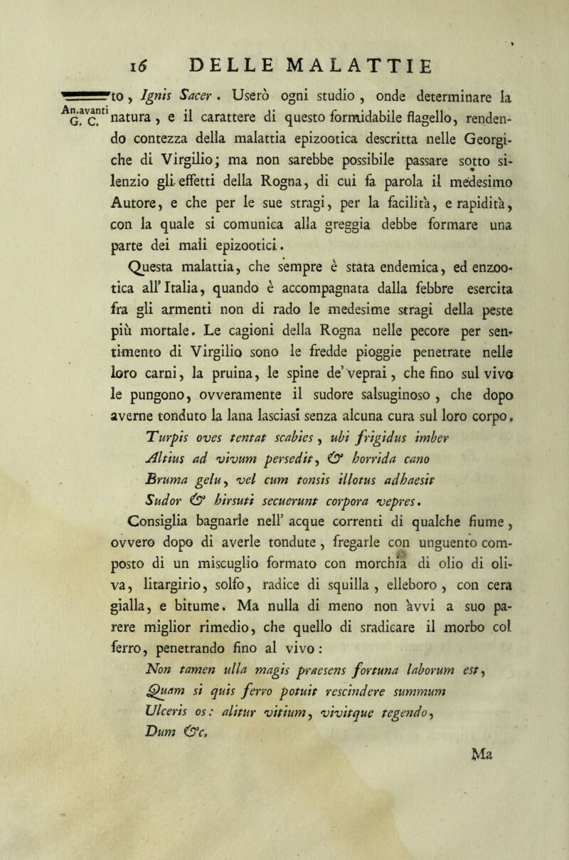 to , Jgnis Sacer . Userò ogni studio , onde determinare la G*cn natura, e il carattere di questo formidabile flagello, renden- do contezza della malattia epizootica descritta nelle Georgi- che di Virgilio; ma non sarebbe possibile passare sotto si- lenzio gli-effetti della Rogna, di cui fa parola il medesimo Autore, e che per le sue stragi, per la facilita, e rapidità, con la quale si comunica alla greggia debbe formare una parte dei mali epizootici. Questa malattia, che sempre è stata endemica, ed enzoo- tica all’Italia, quando è accompagnata dalla febbre esercita fra gli armenti non di rado le medesime stragi della peste più mortale. Le cagioni della Rogna nelle pecore per sem timento di Virgilio sono le fredde pioggie penetrate nelle loro carni, la pruina, le spine de veprai, che fino sul vivo le pungono, ovveramente il sudore salsuginoso , che dopo averne tonduto la lana lasciasi senza alcuna cura sul loro corpo, Turpis oves tentat scabìcs , ubi frigidus imber Aldus ad vivum persedit, (D* horrida cano Bruma gelu, vel cum tonsis illotus adhaesit Sud or & birsut’t secuerunt corpora vepres. Consiglia bagnarle nell’ acque correnti di qualche fiume, ovvero dopo di averle tondute , fregarle con unguento com- posto di un miscuglio formato con morchia di olio di oli- va, litargirio, solfo, radice di squilla, elleboro, con cera gialla, e bitume. Ma nulla di meno non avvi a suo pa- rere miglior rimedio, che quello di sradicare il morbo col ferro, penetrando fino al vivo : Non tamen ulla magis praesens fortuna laborum est, fduam si quis ferro potuit rescindere summum Ulceris os : alitur vitium, vivitque tegendo, Dum &C» Ma