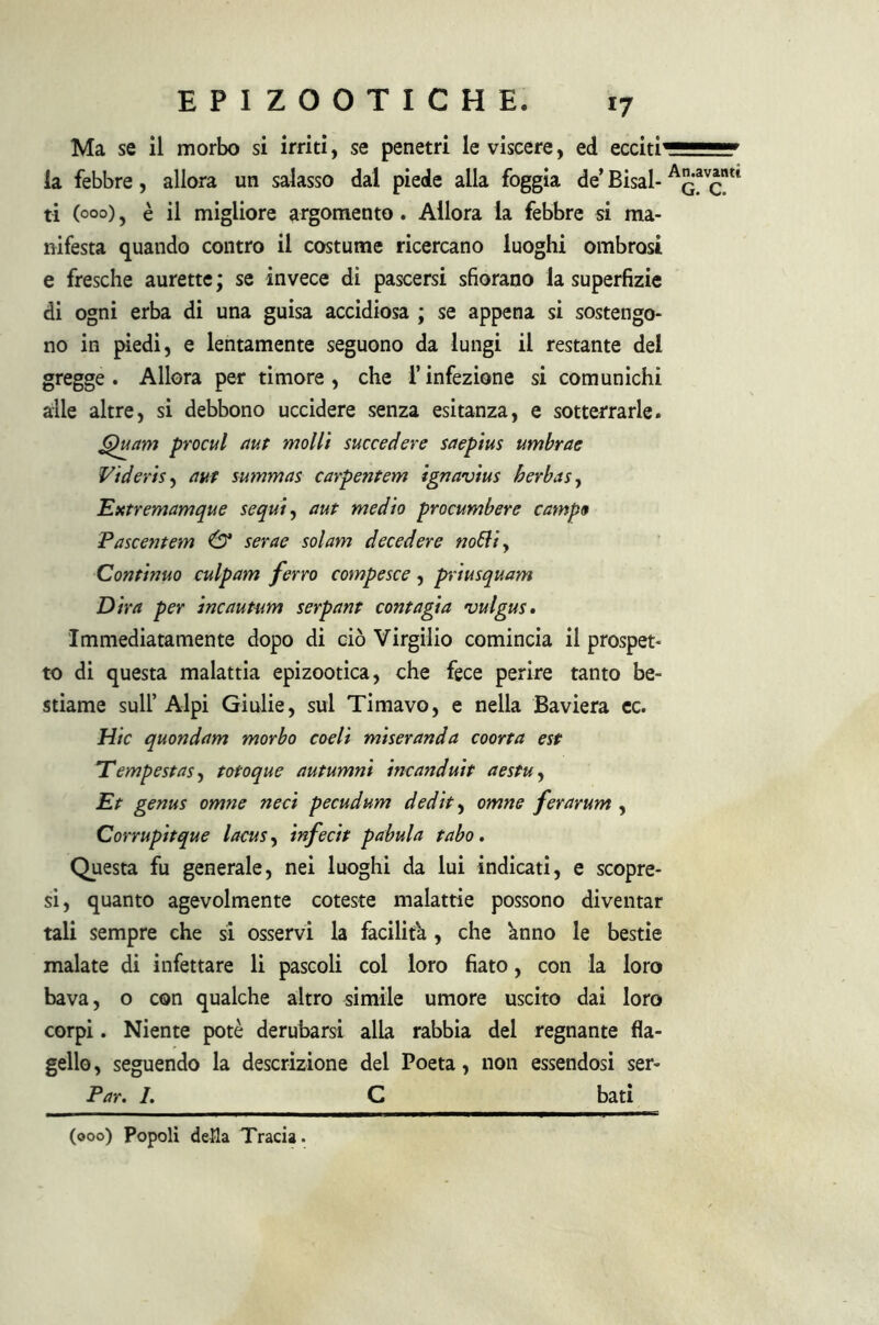 Ma se il morbo si irriti, se penetri le viscere, ed ecciti' la febbre, allora un salasso dal piede alla foggia de’ Bisal- ti (000), è il migliore argomento. Allora la febbre si ma- nifesta quando contro il costume ricercano luoghi ombrosi e fresche aurette ; se invece di pascersi sfiorano la superfizie di ogni erba di una guisa accidiosa ; se appena si sostengo- no in piedi, e lentamente seguono da lungi il restante del gregge. Allora per timore, che l’infezione si comunichi alle altre, si debbono uccidere senza esitanza, e sotterrarle. 6)uam procul aut molli succedere saepius umbrae Videris, aut summas carpentem ignavius berbas, Extremamque sequi, aut medio procumbere campo Pascentem & serae sol am decedere notti. Continuo culpam ferro compesce, priusquam Dira per incautam serpant contagia vulgus. Immediatamente dopo di ciò Virgilio comincia il prospet- to di questa malattia epizootica, che fece perire tanto be- stiame sull’Alpi Giulie, sul Timavo, e nella Baviera ec. Hic quondam morbo coeli miseranda coorta est Tempestasi totoque autumni incanduit aestu, Et genus omne ned pecudum dedit, omne ferarum , Corrupitque lacus, infecit pabula tabo. Questa fu generale, nei luoghi da lui indicati, e scopre- si, quanto agevolmente coteste malattie possono diventar tali sempre che si osservi la facilita , che knno le bestie malate di infettare li pascoli col loro fiato, con la loro bava, o con qualche altro simile umore uscito dai loro corpi. Niente potè derubarsi alla rabbia del regnante fla- gello, seguendo la descrizione del Poeta, non essendosi ser- Par. 1. C bati (000) Popoli della Tracia. An.avantc