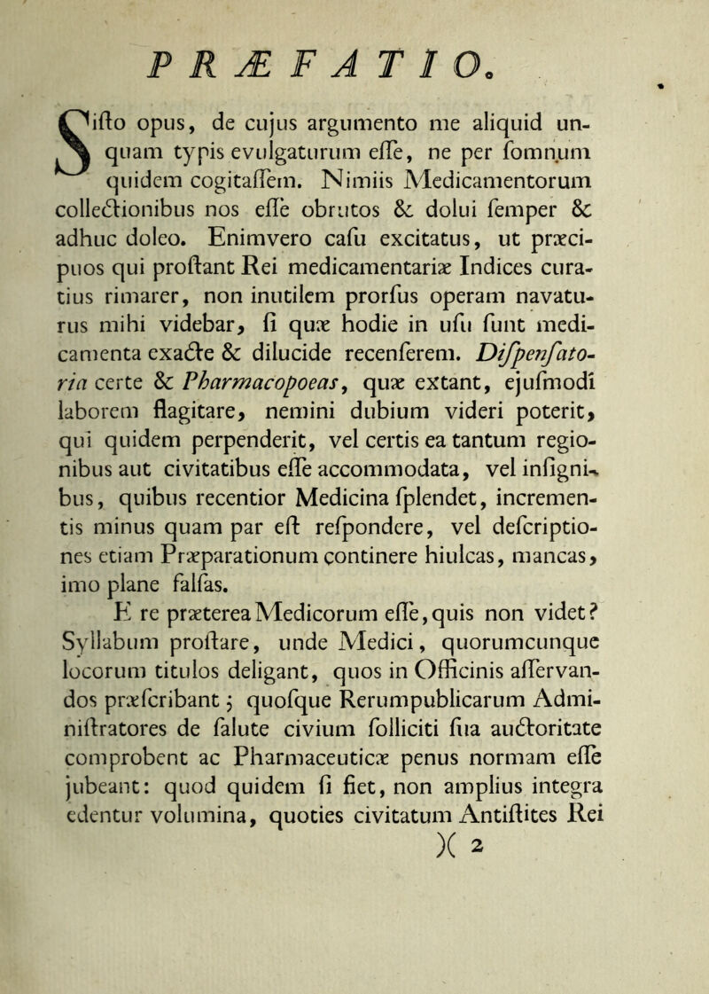 PRAEFATIO. Siflo opus, de cujus argumento me aliquid un- quam typis evulgaturum efle, ne per fomnum quidem cogitafTem. Nimiis Medicamentorum colle&ionibus nos efle obrutos &: dolui femper 8c adhuc doleo. Enimvero cafu excitatus, ut praeci- puos qui proflant Rei medicamentariae Indices cura- tius rimarer, non inutilem prorfus operam navatu- rus mihi videbar, fi quae hodie in ufu funt medi- camenta exacfle & dilucide recenferem. Difpenfato- ria certe & Pharmacopoeas, quae extant, ejufmodi laborem flagitare, nemini dubium videri poterit, qui quidem perpenderit, vel certis ea tantum regio- nibus aut civitatibus efle accommodata, vel infignu bus, quibus recentior Medicina fplendet, incremen- tis minus quam par efl refpondere, vel defcriptio- nes etiam Praeparationum continere hiulcas, mancas, imo plane faifas. E re praeterea Medicorum efle, quis non videt? Syllabum proflare, unde Medici, quorumcunque locorum titulos deligant, quos in Officinis aflervan- dos profer ibant ; quofque Rerumpublicarum Admi- niflratores de falute civium folliciti fiia auftoritate comprobent ac Pharmaceuticae penus normam efle jubeant: quod quidem fi fiet, non amplius integra edentur volumina, quoties civitatum Antiflites Rei