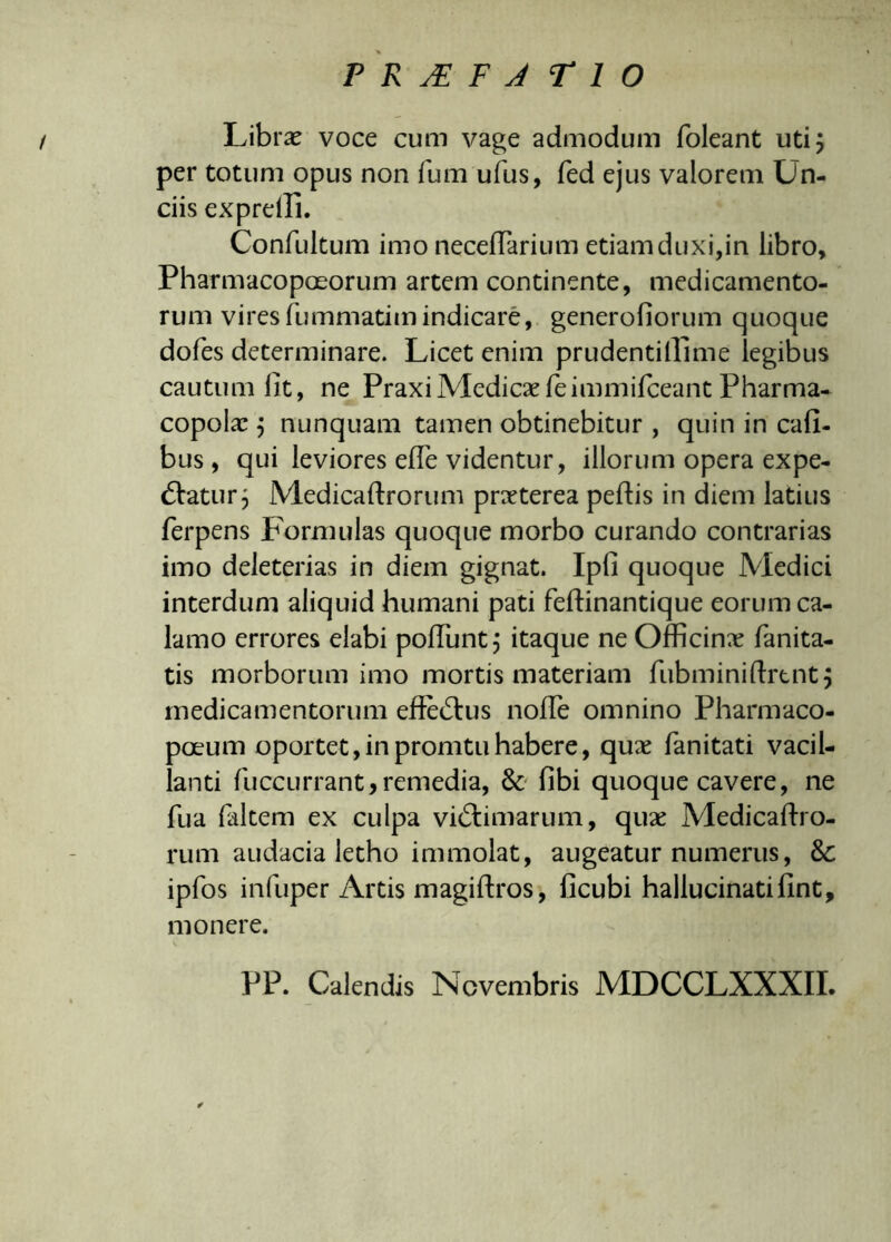 Libra? voce cum vage admodum foleant uti 5 per totum opus non fum ufus, fed ejus valorem Un- ciis expreili. Confultum imo neceffarium etiam duxi,in libro, Pharmacopoeorum artem continente, medicamento- rum vires fummatim indicare, generoliorum quoque dofes determinare. Licet enim prudentilllme legibus cautum lit, ne Praxi Medica? feimmifceant Pharma- copola? j nunquam tamen obtinebitur , quin in Cali- bus , qui leviores elTe videntur, illorum opera expe- diatur j Medica liror uni praeterea pedis in diem latius ferpens Formulas quoque morbo curando contrarias imo deleterias in diem gignat. Ipfi quoque Medici interdum aliquid humani pati feftinantique eorum ca- lamo errores elabi poliunt j itaque ne Officina? lanita- tis morborum imo mortis materiam fubminilirent 5 medicamentorum effe&us nolle omnino Pharmaco- poeum oportet,inpromtuhabere, qua? fanitati vacil- lanti fuccurrant, remedia, & libi quoque cavere, ne fua laltem ex culpa vidlimarum, qux Medicaffi rum audacia letho immolat, augeatur numerus, ipfos infuper Artis magillros, licubi hallucinatifint, monere. PP. Calendis Novembris MDCCLXXXII. 6