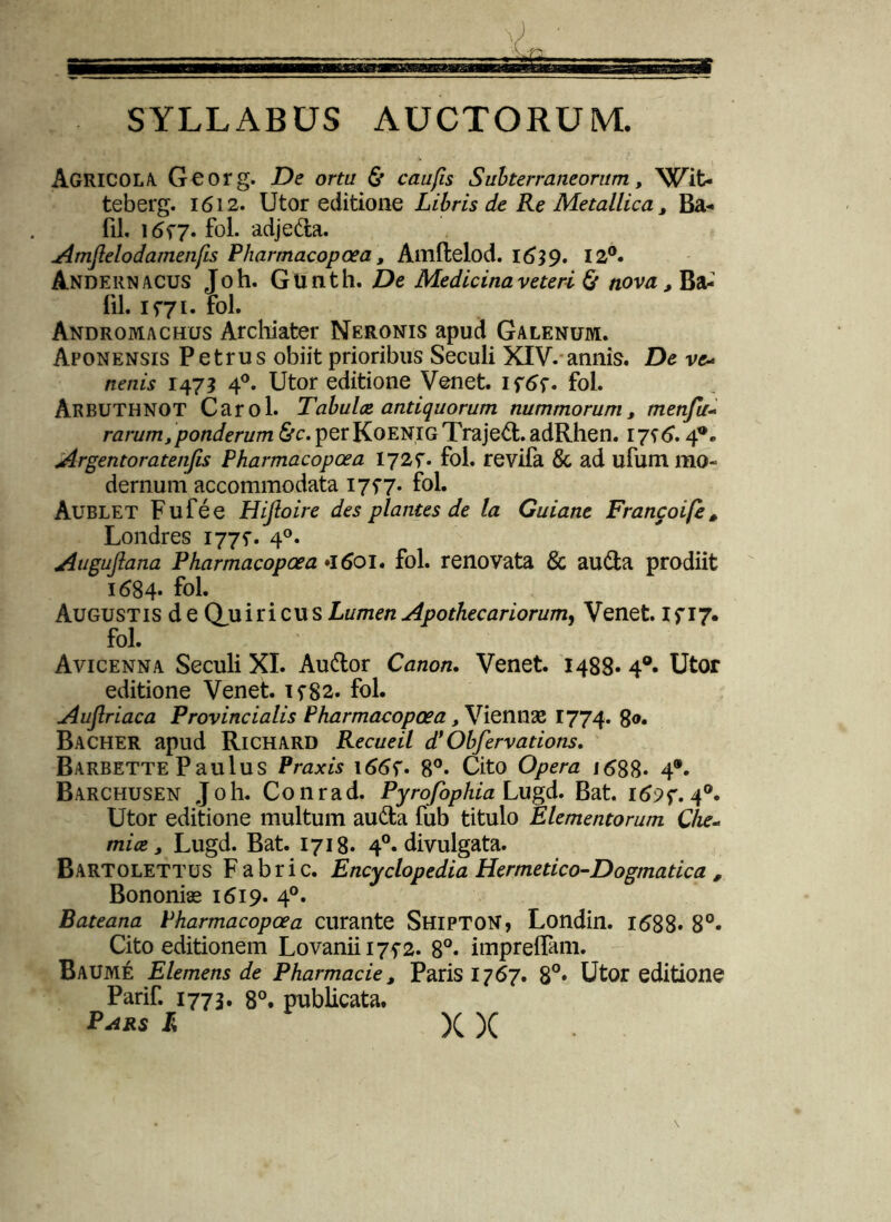 SYLLABUS AUCTORUM. Agricola Georg. De orta & caufis Subterraneorum, Wit- teberg. 1612. Utor editione Libris de Re Metallica , Ba- fil. 1657. fol. adjeda. Amjlelodamenfis Pharmacopoea, Amftelod. 1639. 12°. Andernacus Joh. Gunth. De Medicina veteri & novaBa- fil. 1571. fol. Andromachus Archiater Neronis apud Galenum. Aponensis Petrus obiit prioribus Seculi XIV. annis. De vc- nenis 147? 40. Utor editione Venet. If6f. fol. ARBUTHNOT Carol. Tabuloe antiquorum nummorum, menfu~ rarum, ponderum &c. per Koenig Trajeci. adRhen. ijs6.4°» Argentoratenfis Pharmacopoea 1725. fol. revifa 8c ad ufum mo- dernum accommodata 1757. fol. Aublet Fufee Hiftoire des plantes de la Guiane Francoife, Londres 177?. 40. Auguftana Pharmacopoea *l6oi. fol. renovata & auda prodiit 1684* fol. Augustis de QuiricusLumen Apothecariorum, Venet. Ifi7. fol. Avicenna Seculi XI. Audor Canon. Venet. 1488* 4°» Utor editione Venet. ifSs- fol. Auflriaca Provincialis Pharmacopoea, Viennae 1774. 8®« Bacher apud Richard Recueil d’ Obfervations. Barbette Paulus Praxis 166f. 8°- Cito Opera 1688. 4®. Barchusen Joh. Conrad. Pyrofophia Lugd. Bat. 169 40. Utor editione multum auda fub titulo Elementorum die- mice, Lugd. Bat. 1718. 40. divulgata. Bartolettus Fabric. Encyclopedia Hermetico-Dogmatica , Bononiae 1619. 40. Bateana Pharmacopoea curante Shipton, Londin. 1688. 8°. Cito editionem Lovanii 175-2. 8°. impreflam. Baume Elemens de Pharmacie, Paris 1767. 8°* Utor editione Parif. 1773. 8°. publicata. Pars /; )( X