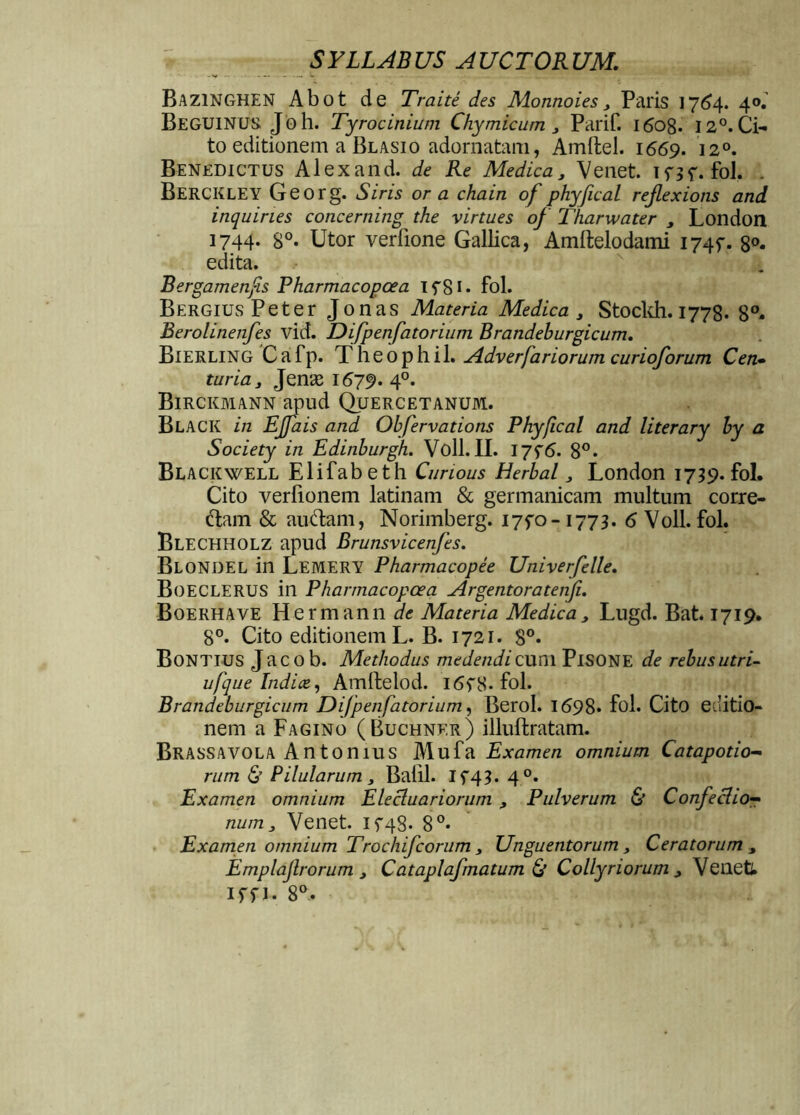 Bazinghen Abot de Traite des Monnoies, Paris 1764. 4°. Beguinus. Joh. Tyrocinium Chymicum, Parif. 1608. 12°. Ci- to editionem a Blasio adornatam, Amftel. 1669. 120. Benedictus AI ex and. de Re Medica, Venet. inf. fol. . BERCKLEY Georg. Siris or a chain of phyfical reflexions and inquines concerning the virtues of Tharwater , London 1744. 8°. Utor verfione Gallica, Amllelodami 174?. 8°. edita. Bergamenfis Pharmacopcea TfSi* fol. BERGiusPeter Jonas Materia Medica, Stockh. 1778. 8°* Berolinenfes vid. Difpenfatorium Brandeburgicum. Bierling Cafp. Theophil. Adverfariorum curioforum Cen- turia, Jenas 1679. 40. Birckmann apud Quercetanum. Black in EJfais and Obfervations Phyfical and literary by a Society in Edinburgh. Voll. II. 17f6. 8°. Blackwell Elifabeth Curious Herbal, London 1739. fol. Cito verlionem latinam & germanicam multum corre- dam & auftam, Norimberg. 17^-1773. 6 Voll. fol. Blechholz apud Brunsvicenfes. Blondel in Lemery Pharmacopee Univerfelle. BoECLERUS in Pharmacopcea Argentoratenfu Boerhave Hermann de Materia Medica, Lugd. Bat. 1719. 8°. Cito editionem L. B. 1721. 8°* Bontius Jacob. Methodus medendi cum PlSONE de rebus utri- ufque Indice, Amftelod. I6f8- fol. Brandeburgicum Difpenfatorium, Berol. 1698* fol. Cito editio- nem a Fagino (Buchner) illuftratam. Brassavola Antonius Mufa Examen omnium Catapotio- rum 6’ Pilularum, Balil. If43. 40. Examen omnium Elecluariorum , Pulverum & Confectio- num , Venet. 15-48. 8°* Examen omnium Trochifcorum , Unguentorum, Ceratorum, Emplajl,rorum , C at apiafmatum & Collyriorum, Venet!. iffi. 8°.