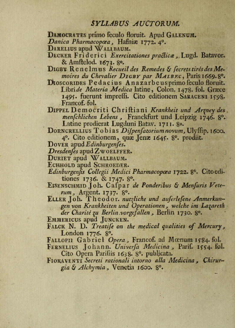 Bamocrates primo feculo floruit. Apud Galenum. Danica Pharmacopoea 3 Hafniae 1772. 4°. Darelius apud Wallbaum. Decker Fri d er i c i Exercitationes praclicce x. Lugd. Batavor. & Amftelod. 1673. 8°» DlGBV Renelmus Recueildes Remedes & fecrets tires des Me- moires du Chevalier Digby par Malbec, Paris 1669.8°* DhoscoRiDES Pedacius An a zarb e us primo feculo floruit. Libris Materia Medica latine, Colon. 1478. fol. Graece 149$. fuerunt imprefli. Cito editionem Saraceni 15-98. Francof. fol. Dippel Democriti Chriftiani Krankheit und Ar^ney des tnenfchlichen Lebens 3 Franckfurt und Leipzig 1746. 8°- Latine prodierat Lugduni Batav. 1711. 8°* DORNCRELLIUS T obi as Dijpenfatorium novum3 Ulyflip. 1600. 4°. Cito editionem, quae Jenae 1645. 8°. prodiit. Dover apudEdinburgenfes. Dresdenfes apudZwoELFFER. Duriet apud Wallbaum. Ecbhold apud Schroeder. Edinburgenfis Collegii Medici Pharmacopoea 1722. 8°* Cito edi- tiones 17 36. & 1747* 8°. Eisenschmid Joh. Cafpar de Ponderibus & Menfuris Vete- rum3 Argent. 1737. 8°- ELLER Joh. Theodor. nut^liche und auftrlefene Anmerkun- gen von Krankheiten und Operationen 3 welche im Laqaresh der Charite pi Berlin yorgefallen 3 Berlin 1730. 8°* Emmericus apud Juncken. Falck N. D. Treatife on the medical qualities of Mercury y London 1776. 8°. Fallopii Gabriel Opera 3 Francof. ad Moenum Jf84* foL Fernelius Johann. Univerfa Medicina 3 Parif 15-^4. fol. Cito Opera Parifiis 1638- 8°. publicata. Fioraventi Secreti rationali intorno alia Medicina 3 Chirur-