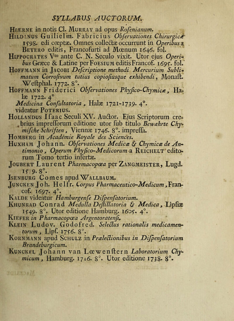 I Hr/ERNE in notis Cl. Murray ad opus Rofenianum. HlLDANUS Guilielm. Fabricius Obfervationes Chirurgici if98. edi coeptae. Omnes colledae occurrunt in Operibusa Beyero editis, Francofurti ad Moenum 1646. fol. Hippocrates Vt0 ante C. N. Seculo vixit. Utor ejus Operi- Zws Graece & Latine perFoEsiUM editisFrancof. 1695-. fol.' HoFFMANN in JACOBI Defcriptione methodi Mercurium Subli- matum Corrofivum tutius copiofiusque exhibendi, Monaffc. Weftphal. 1772. 8°« Hoffmann Friderici Obfervationes Phyfico-Chymicee, Ha- lac 1722. 40 Medicina Confultatoria , Halae 1721-1739. 40. videatur Poterius. Hollandus Ifaac SeculiXV. Audor. Ejus Scriptorum cre- . brius impreflTorum editione utor fub titulo Bewcehrte Chy- mifche bchriften, Viennae 1746. 8°. imprefla. Homberg in ylcademie Royale des Sciences. Huxham Johann. Obfervationes Me dic ce & Chy micae de An- timonio, Operum Phy(ico-Medicorum-4^ Reichelt edito- rum Tomo tertio infertae. Joubert Laurent Pharmacopoea per Zangmeister, Lugd. if 9- 8°. Isenburg Comes apudWallbaum. Juncken J0h. Helfr. Corpus Pharmaceutico-Medicum3Fran- cof. 1697. 4°. Kalde videatur Hamburgenfe Difpenfatorium. Khunrad Conrad Medulla Dejlillatoria & Medica, Lipfise if49* 8°* Utor editione Hamburg. i6of. 40. KlEFER in Pharmacopoea Argentoratenfi, Klein Ludov. Godofred. Selectus rationalis medicamen- torum 3 Lipf. 17f<5. 8°» Kornmann apud Schulz in Praelectionibus in Difpenfatorium Brandeburgicum. Kunckfl Johann van Loewenftern Laboratorium Chy- micum, Hamburg. 1716. 8°« Utor editione 1738* 8°*