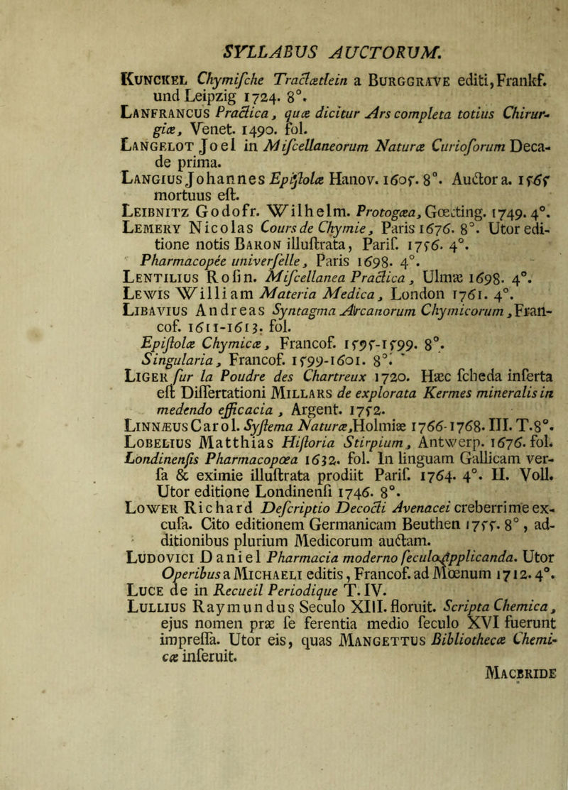 Kunckel Chymifche Tradatlein a Burggrave editi,Frankf. und Leipzig 1724. 8°» LanfrANCUS Praclica, qua dicitur Ars completa totius Chirur- gice, Venet. 1490. fol. Langelot Joel in M ifcellaneorum Natura Curioforum Deca- de prima. Langius Johannes Epiftola Hanov. i<Sof. 8°. Auttora. if mortuus eft. Leibnitz Godofr. Wilhelm. Protogcea, Goecting. 1749.40. Leaiery Nicolas Coursde Ckymie, Paris 1676. 8°* Utor edi- tione notis Baron iiluftrata, Parif. i7f<5. 40. Pharmacopee univerfelle, Paris 1698* 4°. Lentilius Rofin. Mifcellanea Praclica , Ulmas 1 <598- 4°. Lewis Wi Iliam Materia Medica, London T761. 40. Liba vius A n d r e a s Syntagma Arcanorum Chymicorum, Fran- cof. 1611-1613. fol. Epiflola Chymicce, Francof. If9f-lf99. 8°* Singularia, Francof. if99-i6oi. 8°« Liger fur la Poudre des Chartreux 1720. FFcc fcheda inferta eft Diflertationi Millars de explorata Kermes mineralis in medendo efficacia , Argent. I7f2. LiNNiEUsCarol. Syflema Natura Molmiae 1766-1768* III. T.S°« Lobelius Matthias Hifloria Stirpium, Antwerp. 1676. fol. Londinenfis Pharmacopoea 1632. fol. In linguam Gallicam ver- fa & eximie iiluftrata prodiit Parif. 1764. 4°. II. Voll. Utor editione Londinenfi 1746. 8°* Lower Richard Defcriptio Decocti Avenacei creberrime ex- cufa. Cito editionem Germanicam Beuthen i7ff. 8°, ad- ditionibus plurium Medicorum auttam. Ludovici D aniel Pharmacia moderno feculaslpplicanda. Utor Operibus a Michaeli editis, Francof. ad Moenum 1712.40. Luce de in Recueil Periodique T. IV. Lullius Raymundus Seculo XIII. floruit. Scripta Chemica, ejus nomen pra; fe ferentia medio feculo XVI fuerunt imprefla. Utor eis, quas Mangettus Bibliothecce Chemi- ca inferuit. Macbride