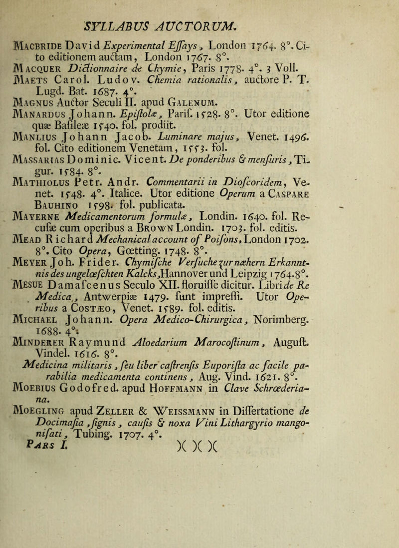 Macbride David Experimental EJfays3 London 1764. 8°» Ci- to editionem auctam, London 1767. 8°. Macquer Diclionnaire de Chymie, Paris 1778. 4°. 1 Voll. Maets Carol. Ludov. Chemia rationalis, auctore P. T. Lugd. Bat. 1687- 4°- Magnus Auctor Seculi II. apud Galenum. Manardus Johann. Epiftola 3 Parif. if28- 8°. Utor editione quae Banleae 1 f 40. fol. prodiit. Manlius Johann Jacob. Luminare majus3 Venet. 1496. fol. Cito editionem Venetam, iff$. fol. Massari as D 0 m i n i c. V i c e n t. De ponderibus & metifuris 3 Ti- gur. if84- 8°« Mathiolus Petr. Andr. Commentarii in Diofcoridem, Ve- net. if48* 4°« Italice. Utor editione Operum a Caspare Bauhino i f98- fol. publicata. Mayerne Medicamentorum formula 3 Londin. 1640. fol. Re- cufie cum operibus a Brown Londin. 1703. fol. editis. Mead R i chara Mechanical account of Poifons, London 1702. 8°. Cito Opera, Goetting. 1748- 8°. Meyer J O h. F r i d e r. Chymifche Verfuche 4ur ncehern Erkannt- nis des ungeloefchten Kalcks 3 Hannoverund Leipzig 1764.8°. Mesue D am afc e n u s Seculo XII. floruilTe dicitur. Libri de Re Medica,, Antwerpiae 1479. funt impreffi. Utor Ope- ribus aCosTiEo, Venet. if89* fol. editis. Michael Johann. Opera Medico-Chirurgica3 Norimberg. 1688- 4°i Minderer Raymund Aloedarium Marocojlinum, Auguft. Vindel. 1616. 8°. Medicina militaris 3feu liber cajlrenjis Euporijla ac facile pa- rabilia medicamenta continens 3 Aug. Vind. 1621. 8°. Moebius Godofred. apud Hoffmann in Clave Schroederia- na. Moegling apud Zeller & Weissmann in DilTertatione de Docimafia »fignis 3 caufis & noxa Uini Lithargyrio mango- ni fati , Tubing. 1707. 40. Pars I. )( X X