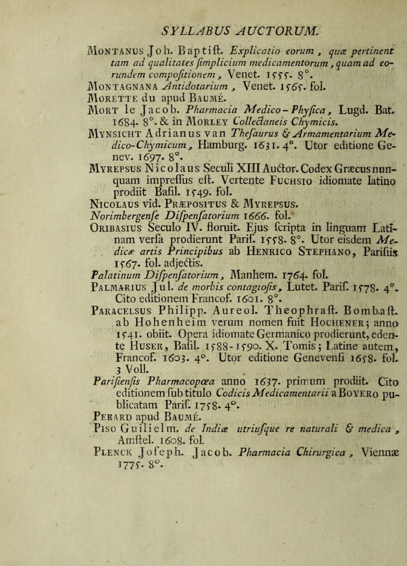 Montanus Jo h. Baptiffc. Explicatio eorum , quce pertinent tam ad qualitates fimplicium medicamentorum , quam ad eo- rundem compofitionemVenet. 15'5'f. 8°. Montagnana Antidotarium , Venet. 15*65*. fol. Morette du apud Baume. Mort le Jacob. Pharmacia Medico - Phy fica , Lugd. Bat. 1684- 8°* & M Morley Colleclaneis Chymicis. MyNSICHT Adrianus van Thefaurus & Armamentarium Me- dico-Chy micum , Hamburg. 1631*4°. Utor editione Ge« nev. 1697. 8°. Myrepsus Nicolaus Seculi XIII Audior. Codex Graecus nun- quam impreflus eft. Vertente Fuchsio idiomate latino prodiit BafiL 15*49. fol. Nicolaus vid. Praepositus & Myrepsus. Norimbergenfe Difpenfatorium 1666. fol.* Oribasius Seculo IV. floruit. Ejus fcripta in linguam Lati- nam verfa prodierunt Parif. if5*8- 8°. Utor eisdem Me» dic* artis Principibus ab Henricq Stephano, Parifiis 1 5*67. fol. adjedis. Palatinum Difpenfatorium > Manhem. 1764. fol. Palmarius Jul. de morbis contagiofis , Lutet. Parif. 15*78. 40. Cito editionem Francof. 1601. 8°. Paracelsus Philipp. Aureol. Theophraft. Bomb.aft. ab Hohenheim verum nomen fuit Hochener; anno 15*41. obiit. Opera idiomate Germanico prodierunt, eden- te Huser, BafiL 15*88-15*90. X. Tomis; Latine autem, Francof. 1603. 4°. Utor editione Genevenli 165*8. fol. 3 Voll. Parijienfs Pharmacopcea anno 1637. primum prodiit. Cito editionem fub titulo Codicis Medicamentarii aBoYERo pu- blicatam Parif. 175*8. 4°. Perard apud Baume. Piso Guilielm. de Indice utriufque re naturali & medica , Amflel. 1608. fol. Plenck Jofeph. Jacob. Pharmacia Chirurgica , Viennae I77f. 8°.