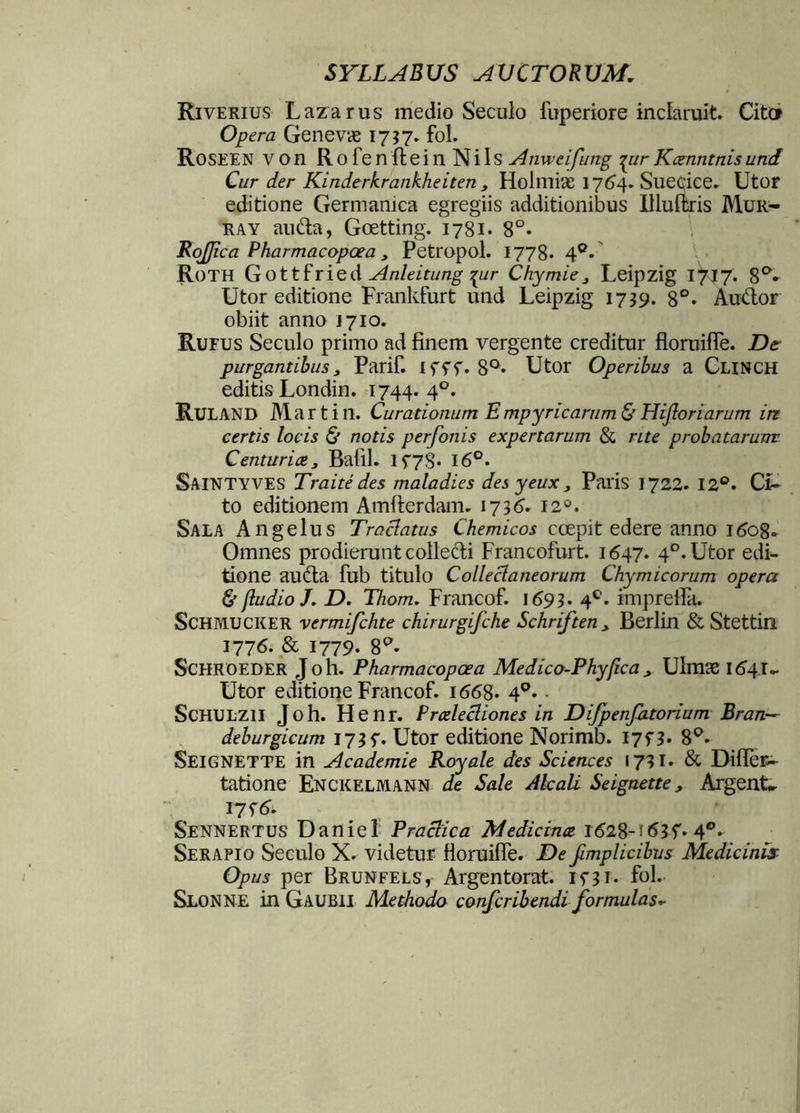 Riverius Lazarus medio Seculo fuperiore inclaruit. Citer Opera Genevae 1757. fol. Roseen von Rofenftein Nils Anweifung parKcenntnisund Cur der Kinderkrankheiten > Holmiae 1764. Sueeice. Utor editione Germanica egregiis additionibus Uluftris Mur- ra y au&a, Goetting. 1781. 8°* RoJJica Pharmacopcea, Petropol. 1778* 4°* Roth Gottfried Anleitung -pir Chymie , Leipzig 1^17. 8°- Utor editione Frankfurt und Leipzig 1739. 8°* Au&or obiit anno J710. Rufus Seculo primo ad finem vergente creditur floruifle. De purgantibus, Parif. ifff. 8°* Utor Operibus a Clinch editis Londin. 1744. 40. RULAND Martin. Curationum E mpyricarum & Hijloriarum itz certis locis & notis perfonis expertarum & rite probatarum Centuriae, BafiL lf7S* 16°. Saintyves Traite des maladies des yeux, Paris 1722. 12°. Ci- to editionem Amfterdam. 1736’- 120. Sala Angelus Traclatus Chemicos coepit edere anno 1608« Omnes prodierunt colle&i Francofurt. 1647. 40. Utor edi- tione au&a fub titulo Colleclaneorum Chymicorum opera & /ludio J. D. Thom. Francof. 1693» 4C. imprefia. SCHMUCKER vermifchte chirurgifche Schriften , Berlin & Stettin 1776. & 1779. 8^- Schroeder Joh. Pharmacopoea Medico-Phyfica x Ulmae 164.I- Utor editione Francof. 1668. 4°. • ScHULZll Joh. Henr. Prcelecliones in Difpenfatorium Bran— deburgicum I73f. Utor editione Norimb. I7f3* 8°* SEIGNETTE in Academie Royale des Sciences 1731. & Diffiec- tatione Enckelmann de Sale Alcali Seignette, ArgenU I7f^ Sennertus Daniel Practica Medicinae 1628-4°. Serapio Seculo X. videtur fioruifie. De fimplicibus Medicinis Opus per Brunfels, Argentorat. ini. fol. Slonne in Gaubii Methodo confcribendi formulas*