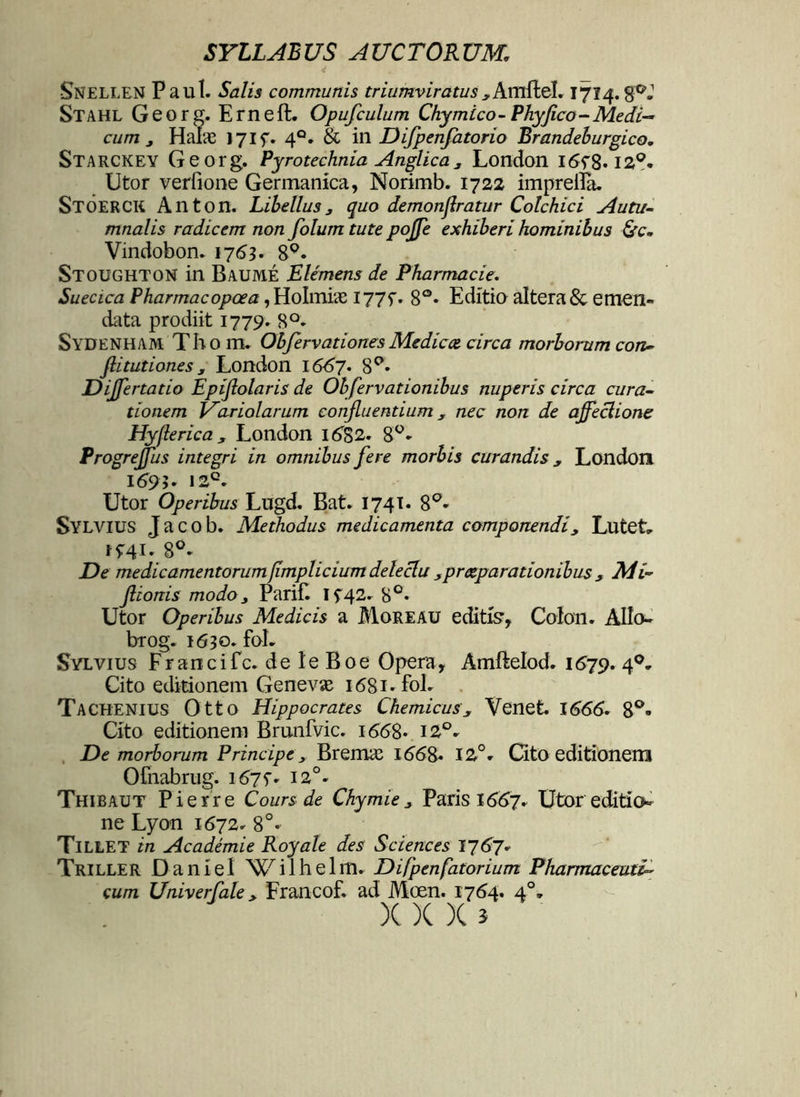 Snellen Paul. Salis communis triumviratus yAmitel. 1714. Stahl Georg. Erneft. Opufculum Chymico - Phy fico - Medi- cum j Halas 1715. 4°. & in Difpenfatorio Brandeburgico. Starckey Georg. Pyrotechnia Anglica, London I6f8* 12°. Utor verfione Germanica, Norimb. 1722 imprelfe. STOERCK Anton. Libellus, quo demonfratur Colchici Autu- mnalis radicem non folum tute pojje exhiberi hominibus &c~ Vindobon. 1763. 8°. Stoughton in Baume Elemens de Pharmacie. Suecica Pharmacopoea , Holmias I77f. 8°* Editio altera & emen- data prodiit 1779. 8°* SYDENHAM Thom. ObfervationesMediece circa morborum con- fiitutiones, London 1667. 8°. Dijfertatio Epif olaris de Obfervationibus nuperis circa cura- tionem Hariolarum confluentium y nec non de affectione Hyflerica, London 16B2. 8°» ProgreJJus integri in omnibus fere morbis curandis * London I69;. i2c. Utor Operibus Lugd. Bat. 1741. 8°» Sylvius Jacob. Methodus medicamenta componendiy Lutet, De medicamentorumfimplicium delectu ,prceparationibus , Mi-' flionis modo, PariE If42. 8°- Utor Operibus Medicis a Moreau editio, Colon. AIlo- brog. 1630. fol. Sylvius Francifc. de le Boe Opera, Amftelod. 1679. 40. Cito editionem Genevae 1681. fol. Tachenius Otto Hippocrates Chemicusy Venet. 1666. 8°- Cito editionem Brunfvic. 166S- 12°. De morborum Principe, Bremas 1668* 12°. Cito editionem Ofnabrug. i67f. 120. Thibaut Pierre Coursde Chymie, Paris 1667. Utor editio neLyon 1672. 8 Tillet in Academie Royale des Sciences 1767. Triller Daniel Wilhelm. Difpenfatorium Pharmaceuti- cum Univerfale, Francof. ad Moen. 1764. 40. X )( )( i