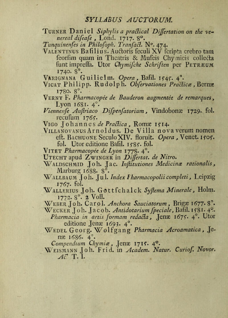 Turner Daniel Siphylis a praclical Differtation on the ve- nereal difeafe , Lond. 1717. 8°« Tunquinenfes in Philofoph. Tranfacl. N°. 474. Valentinus Bafilius. Auftoris feculi XV fcripta crebro tam feorfim quam in Theatris & Mufeis Chymicis colieda funt imprefla. Utor Chymifche Schriften per Petraeum 1740- 8°. Vakignana Guilielm. Opera, Bafil. if4f. 40. VlCAT P hi 1 ip p. Ru d01 p h. Obfervationes Praclicce > Bernie 1780. 8°. Verny F. Pharmacopee de Bauderon augmentee de remarques, Lyon 1 <58i- 4°- Viennenfe Auflriaco Difpenfatorium, Vindobona; 1729* fol. recufum 17 Vigo Johannes de Praclica } Romae ifi4* Villa no v anus A r n 01 d u s. De Villa nova verum nomen eft. Bachuone SeculoXIV. floruit. Opera , Venet. ifof. fol. Utor editione Bafil. if8f* fol. Vitet Pharmacopee de Lyon 1778* 4°* Utecht apud Zwinger in Dijfertat. de Nitro. Waldschaiid Joh. Jac. Inflitudones Medicina rationalis 3 Marburg 1688- 8°. Wallbaum Joh. Jul. Index Fharmacopoliicompletij Leipzig 1767. fol. Wallerius Joh. Gottfchalck Syflema Minerale, Holm. 1772. 8°- 2 Voll. Weber Joh. Carol. Anchora Sauciatorum, Brigae i677*8°« Wecker Joh. Jacob. Anddotarium fpeciale, Bafll. 1 y81- 4®* Pharmacia in artis formam redacla, Jenae l67f. 40. Utor editione Jenae 169 3- 4°- Wede l G e 0 r g. W 01 f g a n g Pharmacia Acroamatica, Je- nae \6%6. 4°. Compendium Chymitz 3 Jenae 17K. 40. Weismann Joh. Frid. in Academ. Natur. Curiof Novor. Ac T. I.