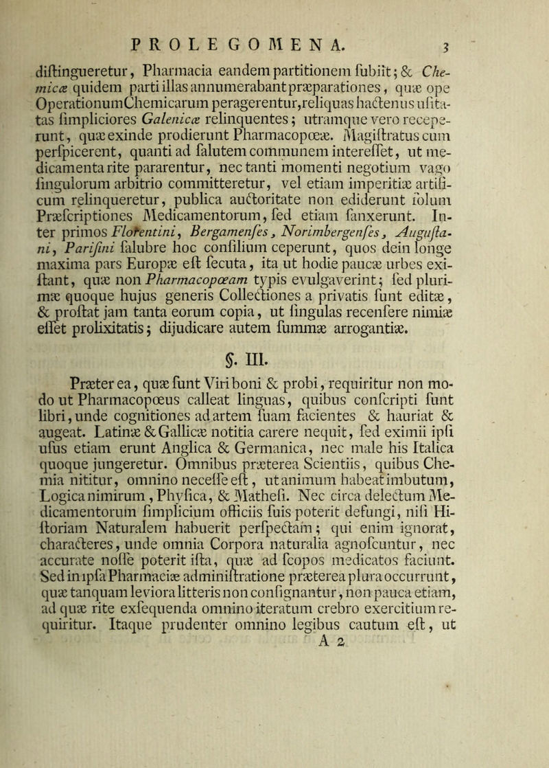 ? diftingueretur, Pharmacia eandem partitionem fubiit; & Che- micce quidem parti illas annumerabant praeparationes, quae ope Operationum Chemicarum peragerentur,reliquas hadenus ufita- tas limpliciores Galenicce relinquentes; utramque vero recepe- runt, quae exinde prodierunt Pharmacopoeae. Magiftratus cum perfpicerent, quanti ad falutem communem interelfet, ut me- dicamenta rite pararentur, nec tanti momenti negotium vago lingulorum arbitrio committeretur, vel etiam imperitiae artifi- cum relinqueretur, publica audoritate non ediderunt folum. Praefcriptiones Medicamentorum, fed etiam fanxerunt. In- ter primos Florentini, Bergamenfes , Norimbergenfes3 Augufla- ni, Parifmi falubre hoc confilium ceperunt, quos dein longe maxima pars Europae e 11 fecuta, ita ut hodie paucae urbes exi- ftant, quae nonPharmacopceam typis evulgaverint; led pluri- mae quoque hujus generis Collediones a privatis funt edite, & proftat jam tanta eorum copia, ut lingulas recenfere nimiae elfet prolixitatis; dijudicare autem fummae arrogantiae. §• HI. Praeterea, quae funt Viri boni & probi, requiritur non mo- do ut Pharmacopoeus calleat linguas, quibus confcripti funt libri, unde cognitiones ad artem fuam facientes & hauriat & augeat. Latinae & Galbeis notitia carere nequit, fed eximii ipb ufus etiam erunt Anglica & Germanica, nec male his Italica quoque jungeretur. Omnibus praeterea Scientiis, quibus Che- mia nititur, omnino necelfe eft, ut animum habeat imbutum, Logica nimirum, Phy fica, & Mathefi. Nec circa deledum Me- dicamentorum fimplicium officiis fuis poterit defungi, nili Hi- lloriam Naturalem habuerit perfpedam; qui enim ignorat, charaderes, unde omnia Corpora naturalia agnofeuntur, nec accurate nolle poterit ifia, quae ad fcopos medicatos faciunt. Sed in lpfa Pharmacia adminiltratione praeterea plura occurrunt, quae tanquam levioraHtteris non confignantur, non pauca etiam, ad quae rite exfequenda omnino iteratum crebro exercitium re- quiritur. Itaque prudenter omnino legibus cautum eft, ut A z