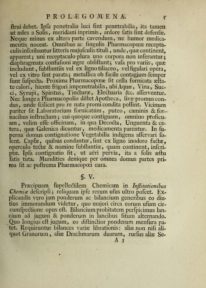 ftrui debet. Ipfa penetralia luci fint penetrabilia, ita tamen ut aedes a Solis, meridiani inprimis, ardore fatis lint defenfae. Neque minus ex altera parte cavendum, ne humor medica- mentis noceat. Omnibus ac lingulis Pharmacopoeae recepta- culis infcribantur litteris majufculis tituli, unde, quae continent, appareat; uni receptaculo plura uno corpora non inferantur; diaphragmata confufioni aegre obfiftunt; vafa pro variis, quae includunt, fubftantiis vel ex ligno tiliaceo, vel figulari opera, vel ex vitro fint parata; metallica ob facile contagium femper funt fufpeda. Proxima Pharmacopoeae fit cella fornicata aefta- te calori, hieme frigori impenetrabilis, ubi Aquae, Vina, Suc- ci, Syrupi, Spiritus, Tindurae, Eleduaria &c. afierventur. Nec longe a Pharmacopolio diftet Apotheca, five promuscon- dus, unde fcilicet pro re nata promi condita poflint. Vicinum pariter fit Laboratorium fornicatum, puteo, caminis & for- nacibus inftrudum; cui quoque contiguam, omnino proficu- am , velim elfe officinam, in qua Decoda, Unguenta & ce- tera, quae Galenica dicuntur, medicamenta parentur. In fu- perna domus contignatione Vegetabilia indigena alfervari fo- lent. Capfie, quibus condantur, fint ex ligno inodoro fadae, operculo tedae & nomine fubftantiae, quam continent, infcri- ptae. Ipfa contignatio fit, ut aeri pervia, ita a folis aeftu fatis tuta. Mundities denique per omnes domus partes pri- ma fit ac poftrema Pharmacopoei cura. §. V* Praecipuam fupelledilem Chemicam in Injlitutionibus Chemia defcripfi; reliquam ipfe rerum ufus ultro pofcet. Ex- plicandis vero jam ponderum ac bilancium generibus eo diu- tius immorandum videtur, quo majori circa eorum ufum cir- cumfpedione opus eft. Bilancium probitatem perfpicimus lan- cium ad jugum & ponderum in lancibus fitum alternando. Quo longius eft jugum, eo diftindior ponderum menfura pa- tet. Requiruntur bilances variae librationis: aliae non nifi ali- quot Granorum, aliae Drachmarum duarum, rurfus diae Se-