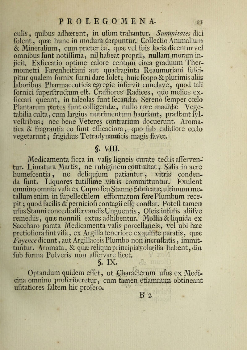 culis, quibus adhaerent, in ufum trahantur. Summitates dici folent, quae hunc in modum carpuntur. Collectio Animalium & Mineralium, cum praeter ea, quae vel fuis locis dicentur vel omnibus fimt notiffima, nil habeat proprii, nullam moram in- jicit. Exficcatio optime calore centum circa graduum Ther- mometri Farenheitiani aut quadraginta Reaumuriani fufci- pitur qualem fornix furni dare folet; huic fcopo & plurimis aliis laboribus Pharmaceuticis egregie infervit conclave, quod tali fornici fuperltructum ed. Cralfiores Radices, quo melius ex- ficcari queant, in taleolas funt fecandae. Sereno femper coelo Plantarum partes funt colligendae, nullo rore madidas Vege- tabilia culta, cum largius nutrimentum hauriant, praedant fyl- vednbus; nec bene Veteres contrarium docuerunt. Aroma- tica & fragrantia eo funt efficaciora, quo fub calidiore coelo vegetarunt; frigidius Tetradynamicis magis favet. §. VIII. IMedicamenta licca in vafis ligneis curate te&is afferven- tur. Limatura Martis, ne rubiginemcontrahat, Salia in acre humefcentia, ne deliquium patiantur, vitris conden- da funt. Liquores tutilhme vitris committuntur. Exulent omnino omnia vafa ex Cupro feu Stanno fabricata; ultimum me- tallum enim in fupelledtilem efformatum fere Plumbum rece- pit ; quod facilis & perniciofi contagii elfe condat. Poted tamen ufus Stanni concedi afiervandis Unguentis, Oleis infufis aliifve remediis, quasnonnifi extus adhibentur. Mollia & liquida ex Saccharo parata Medicamenta vafis porcellaneis, vel ubi hase pretiodoradntvifa, ex Argilla teneriore exquidte paratis, quas Fayence dicunt, aut Argillaceis Plumbo non incrudatis, immit- tuntur. Aromata, & quas reliqua principia volatilia habent, diu fub forma Pulveris non adervare licet. §. IX. Optandum quidem edet, ut Charadlerum ufus ex Medi- cina omnino profcriberetur, cum tamen etiamnum obtineant ulitatiores faltem hic profero. B z