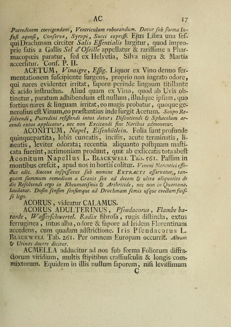 Putredinem corrigendam , Ventriculum roborandum. Datur fub forma In- fufi a quoji , Conferva, t Syrupi , Succi exprefii. EjUS Libra Ulla fef- quiDrachmam circiter Salis EJfentialis largitur, quod impro- prie fatis a Gallis Sei dyOfeille appellatur & rariffime a Phar- macopolis paratur, fed ex Helvetia, Silva nigra & Martia acceditur. Conf. P. II. ACETUM, Vinaigre, EJJig. Liquor ex Vino denuo fer- mentationem fufcipiente furgens, proprio non ingrato odore, qui nares evidenter irritat, fapore perinde linguam titillante & acido inftrudus. Aliud quam ex Vino, quod ab Uvis ob- tinetur , paratum adhibendum eft nullum, illudque ipfum, quo fortius nares & Unguam irritat, eo magis probatur, quoque ge- nerofius elt Vinum,eo praeftantius inde furgit Acetum. Scopo Re- folvendi, Putredini refifiendi intus daturi Difcutiendi & Sphacelum ar- cendi extus applicatur, nec non Excitandi fine Naribus admovetur. ACONITUM, Napef Eifenhiitlein. Folia funtprofunde quinquepartita, lobis cuneatis, incifis, acute terminatis, li- neatis , leviter odorata; recentia aliquanto poftquam mafti- cata fuerint, acrimoniam produnt, qu« ab exficcatistotaabeft Aconitum Nape Ilus L. Blackwell Tab. f6i. Palfim in montibus crefcit, apud nos in hortis colitur. Veneni Narcotici e ffe- cius edit. Succus infipijfatus fub nomine Extracti effervatur., tan- quam fummum remedium a Granis fex ad decem & ultra aliquoties de die Refolvendi ergo in Rheumatifmis & Arthritide, nec non in Quartana, laudatur. Dofin fenfim fenfim.que ad Drachmam femis ufque evectum fuif- fe lego. ACORUS, videatur CALAMUS. ACORUSADULTERINUS , Pfeudacorus , Flambeba- tarde, WaJferfchwerteL Radix fibrofa , rugis d id in cta, extus ferruginea , intus alba, odore & lapore ad Iridem Florentinam accedens, cum quadam adftri&io ne. Iris Pfeudacorus L. Blackwell Tab. 2.(51. Per omnem Europam occurrit. Alvum & Urinas ducere dicitur. ACMELLA adducitur ad nos fub forma Foliorum diffra- dorum viridium, multis ftipitibus craffiufculis & longis com- mixtorum. Equidem in illis nullum faporem, nifi leviffimum C