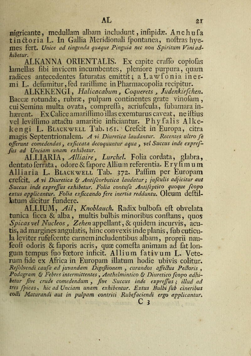 nigricante, medullam albam includunt, infipidae. Anchufa t in dor ia L. In Gallia Meridionali fpontanea, noftras hye- mes fert. Unice ad tingenda quaque Pinguia nec non Spiritum Vini ad- hibetur. ALKANNA ORIENTALIS. Ex capite craffo copiofas lamellas fibi invicem incumbentes, pleniore purpura, quam radices antecedentes faturatas emittit; aLawfonia iner- mi L. defumitur,fed rarilfime inPharmacopolia recipitur. ALKEKENGI, Halicacahum 3 Coquerets , Judenkirfchen. Baccae rotundx, rubrae, pulpam continentes grate vinofam , cui Semina multa ovata, compreiTa, acriufcula, fubamara in- haerent. Ex Calice amariffimo illas exemturus caveat, ne illius vel leviffimo attaftu amaritie inficiantur. Phy falis Alke- kengi L. Blackwell Tab. 161. Crefcit in Europa, citra magis Septentrionalem. A vi Diuretica laudantur. Recentes ultro fe offerunt comedendas, exjiccata decoquuntur aqua y vel Succus inde expref- fus ad Unciam unam exhibetur. ALLIARIA, Alliaire, Lurchel. Folia cordata, glabra, dentato ferrata, odore & fapore Allium referentia. E r y fi m u m Alliaria L. Blackwell Tab. 372. Paflim per Europam crefcit. A vi Diuretica & Antifcorbutica laudatur; jufculis adjicitur aut Succus inde expreffus exhibetur. Folia contufa Antifeptico quoque fcopo extus applicantur. Folia exjiccando fere inertia redduntu. Oleum dellil- kitum dicitur fundere. ALLIUM, AU, Knoblauck. Radix bulbofa effc obvelata tunica ficca&alba, multis bulbis minoribus conflans, quos Spicas vel Nucleos > Zehen appellant, & quidem incurvis, acu- tis, ad margines angulatis, hinc con vexis inde planis, fub cuticu- la leviter rufefcente carnem includentibus albam, proprii nau- feofi odoris & faporis acris, quas comefta animam ad fat lon- gum tempus fuo foetore inficit. Allium fativum L. Vete- rum fide ex Africa in Europam illatum hodie ubivis colitur. Refolvendi caufa ad juvandam Digeftionem , curandos affeclus Pecloris , Podagram & Febres intermittentes , Anthelmintico & Diuretico fcopo adhi- betur five crude comedendum , five Succus inde expreffus; illud ad tres fpicas, hic ad Unciam unam exhibentur. Extus Bulbi fub cineribus coeli Maturandi aut in pulpam contriti Rubefaciendi ergo applicantur.
